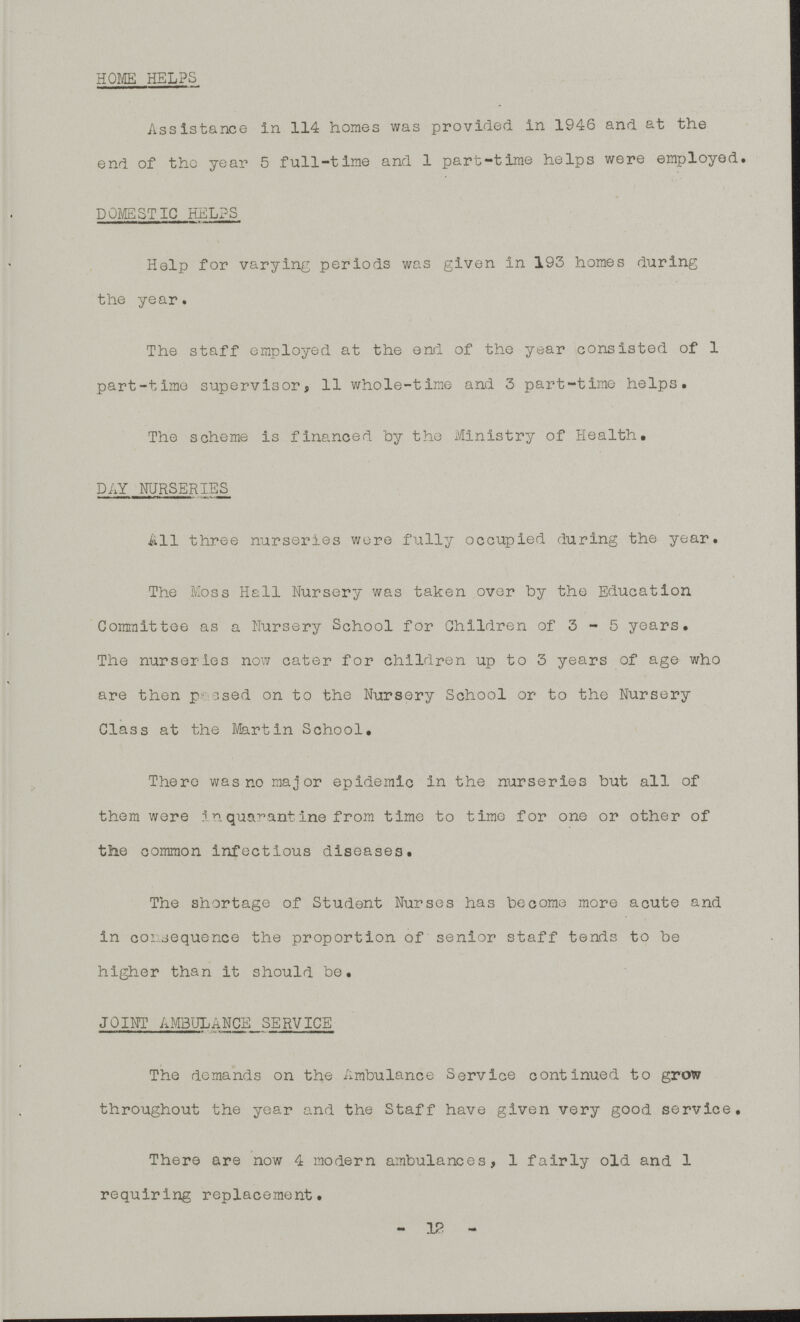 HOME HELPS Assistance in 114 homes was provided in 1946 and at the end of the year 5 full-time and 1 part-time helps were employed. DOMESTIC HELPS Help for varying periods was given in 193 homes during the year. The staff employed at the end of the year consisted of 1 part-time supervisor, 11 whole-time and 3 part-time helps. The scheme is financed by the Ministry of Health. DAY NURSERIES All three nurseries wore fully occupied during the year. The Moss Hall Nursery was taken over by the Education Committee as a Nursery School for Children of 3-5 years. The nurseries now cater for children up to 3 years of age who are then passed on to the Nursery School or to the Nursery Class at the Martin School. There was no major epidemic in the nurseries but all of them wore inquarantine from time to time for one or other of the common infectious diseases. The shortage of Student Nurses has become more acute and in consequence the proportion of senior staff tends to be higher than it should be. JOINT AMBULANCE SERVICE The demands on the Ambulance Service continued to grow throughout the year and the Staff have given very good service. There are now 4 modern ambulances, 1 fairly old and 1 requiring replacement. -12-