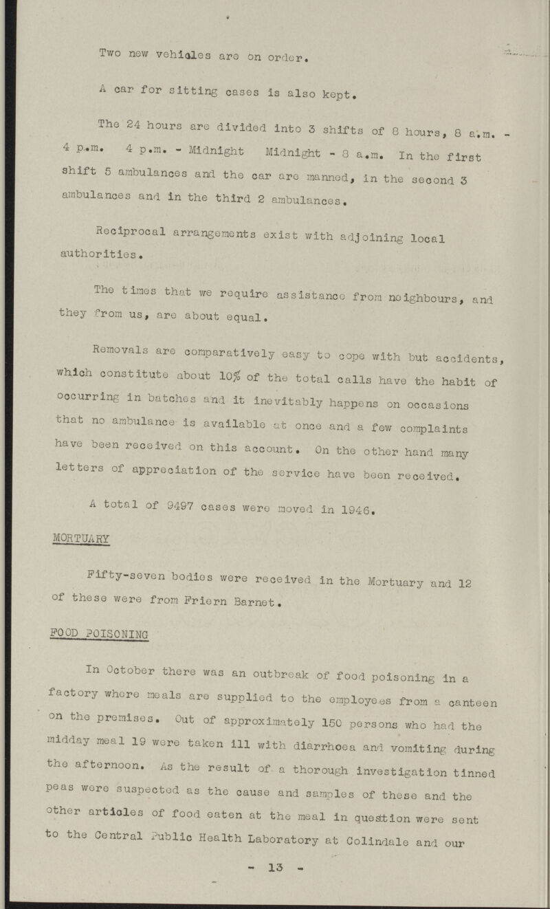 Two new vehicles are on order. A car for sitting cases is also kept. The 24 hours are divided into 3 shifts of 8 hours, 8 a.m. 4 p.m. 4 p.m. - Midnight Midnight - 8 a.m. In the first shift 5 ambulances and the car are manned, in the second 3 ambulances and in the third 2 ambulances. Reciprocal arrangements exist with adjoining local authorities. The times that we require assistance from neighbours, and they from us, are about equal. Removals are comparatively easy to cope with but accidents, which constitute about 10% of the total calls have the habit of occurring in batches and it inevitably happens on occasions that no ambulance is available at once and a few complaints have been received on this account. On the other hand many letters of appreciation of the service have been received. A total of 9497 cases were moved in 1946. MORTUARY Fifty-seven bodies were received in the Mortuary and 12 of these were from Priern Barnet. FOOD POISONING In October there was an outbreak of food poisoning in a factory whore meals are supplied to the employees from a canteen on the premises. Out of approximately 150 persons who had the midday meal 19 were taken ill with diarrhoea and vomiting during the afternoon. As the result of a thorough investigation tinned peas were suspected as the cause and samples of these and the other articles of food eaten at the meal In questtlon were sent to the Central Public Health Laboratory at Colindale and our - 13 -