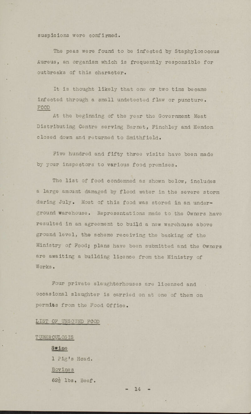 suspicions were confirmed. The peas were found to be infected by Staphylococcus Aureus, an organism which is frequently responsible for outbreaks of this character. It is thought likely that one or two tins became infected through a small undetected flaw or puncture. FOOD At the beginning of the year the Government Meat Distributing Centre serving Bar net, Finchley and Hendon closed down and returned to Smithfield. Five hundred and fifty three visits have been made by your inspectors to various food premises. The list of food condemned as shown below, includes a large amount damaged by flood water in the severe storm during July. Most of this food was stored in an under ground warehouse. Representations made to the Owners have resulted in an agreement to build a new warehouse above ground level, the scheme receiving the backing of the Ministry of Food; plans have been submitted and the Owners are awaiting a building licence from the Ministry of Works. Four private slaughterhouses are licensed and occasional slaughter is carried on at one of them on permits from the Food Office. LIST OF UNSOUND FOOD TUBERCULOSIS Swine 1 Pig's Head. Bovines 62½ lbs. Beef. - 14 -