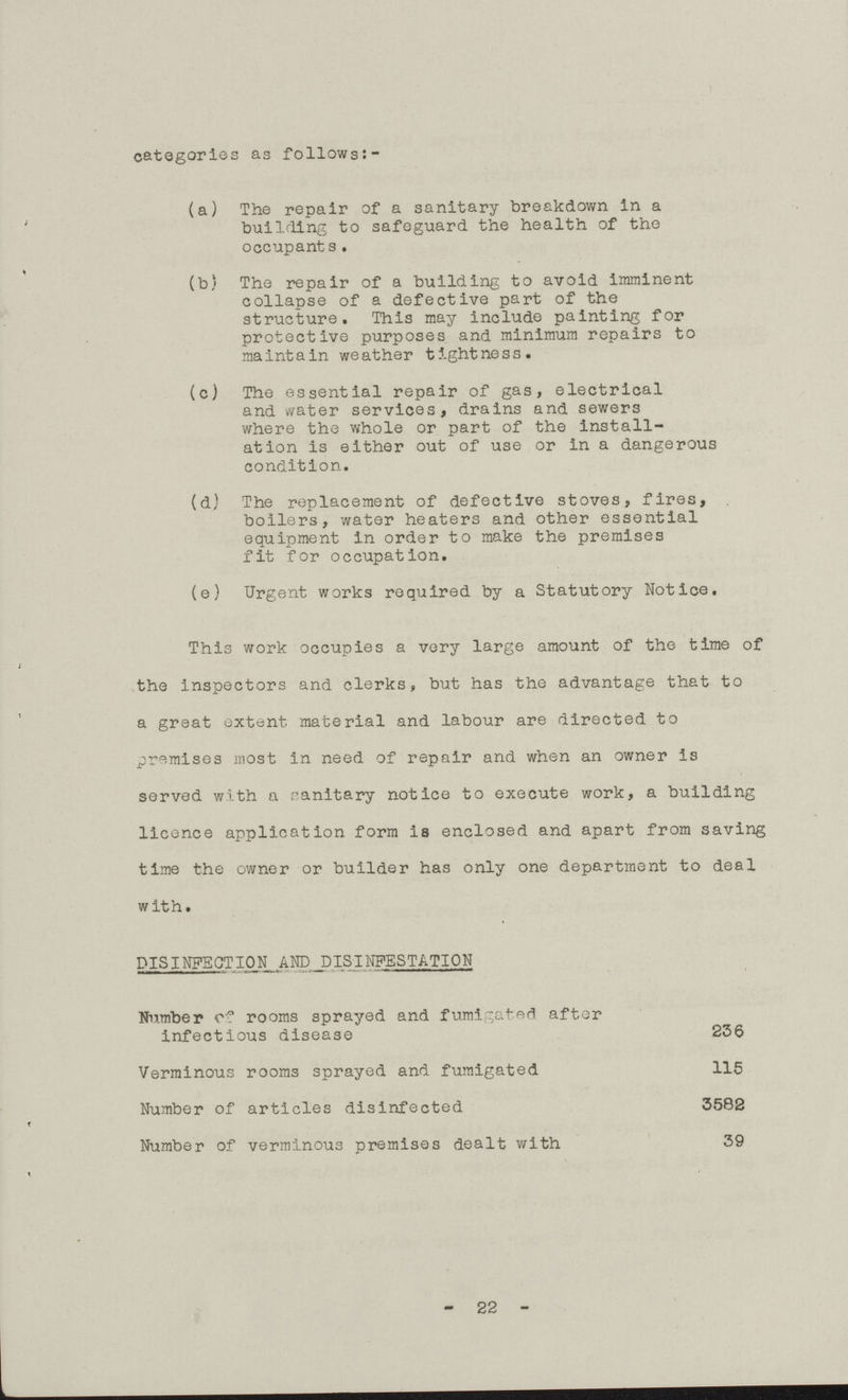 categories as follows (a) The repair of a sanitary breakdown in a building to safeguard the health of the occupant s. (b) The repair of a building to avoid imminent collapse of a defective part of the structure. This may include painting for protective purposes and minimum repairs to maintain weather tightness. (c) The essential repair of gas, electrical and water services, drains and sewers where the whole or part of the install ation is either out of use or in a dangerous condition. (d) The replacement of defective stoves, fires, boilers, water heaters and other essential equipment in order to make the premises fit for occupation. (e) Urgent works required by a Statutory Notice. This work occupies a very large amount of the time of the inspectors and clerks, but has the advantage that to a great extent, material and labour are directed to premises most in need of repair and when an owner is served with a ranitary notice to execute work, a building licence application form is enclosed and apart from saving time the owner or builder has only one department to deal with. DISINFECTION AND PISINFESTATION Number of rooms sprayed and fumigated after infectious disease 236 Verminous rooms sprayed and fumigated 115 Number of articles disinfected 3582 Number of verminous premises dealt with 39 - 22 -