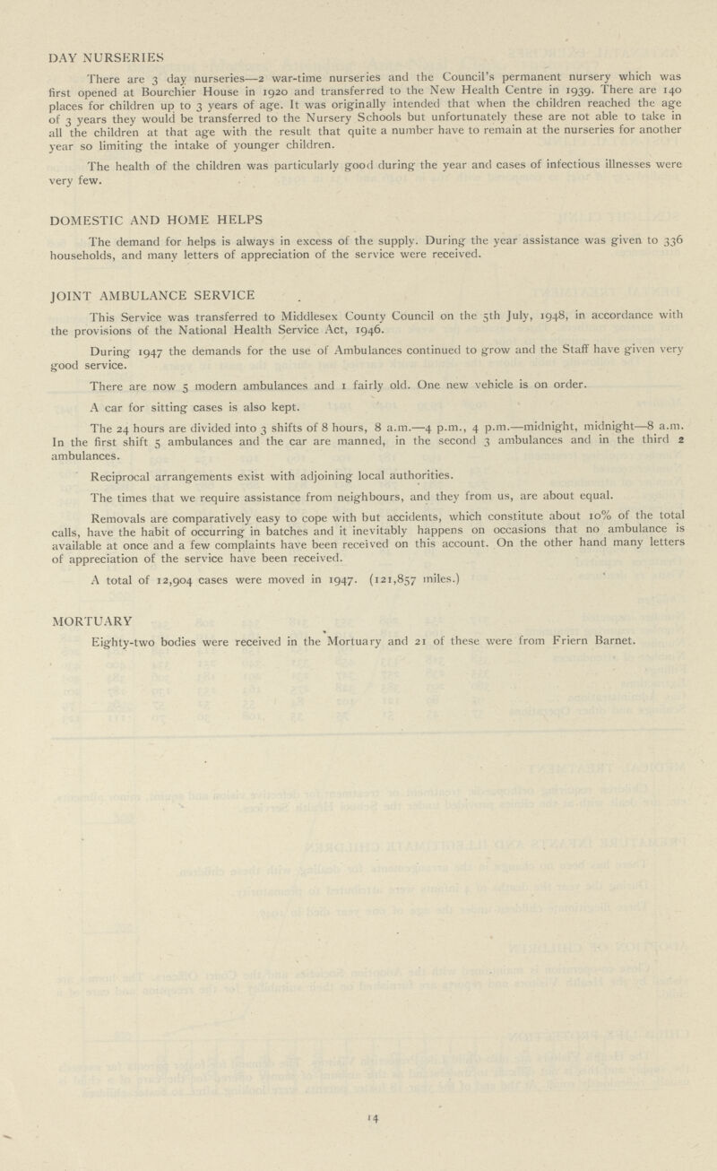 DAY NURSERIES There are 3 day nurseries—2 war-time nurseries and the Council's permanent nursery which was first opened at Bourchier House in 1920 and transferred to the New Health Centre in 1939. There are 140 places for children up to 3 years of age. It was originally intended that when the children reached the age of 3 years they would be transferred to the Nursery Schools but unfortunately these are not able to take in all the children at that age with the result that quite a number have to remain at the nurseries for another year so limiting the intake of younger children. The health of the children was particularly good during the year and cases of infectious illnesses were very few. DOMESTIC AND HOME HELPS The demand for helps is always in excess of the supply. During the year assistance was given to 336 households, and many letters of appreciation of the service were received. JOINT AMBULANCE SERVICE This Service was transferred to Middlesex County Council on the 5th July, 1948, in accordance with the provisions of the National Health Service Act, 1946. During 1947 the demands for the use of Ambulances continued to grow and the Staff have given very good service. There are now 5 modern ambulances and 1 fairly old. One new vehicle is on order. A car for sitting cases is also kept. The 24 hours are divided into 3 shifts of 8 hours, 8 a.m.—4 p.m., 4 p.m.—midnight, midnight—8 a.m. In the first shift 5 ambulances and the car are manned, in the second 3 ambulances and in the third 2 ambulances. Reciprocal arrangements exist with adjoining local authorities. The times that we require assistance from neighbours, and they from us, are about equal. Removals are comparatively easy to cope with but accidents, which constitute about 10% of the total calls, have the habit of occurring in batches and it inevitably happens on occasions that no ambulance is available at once and a few complaints have been received on this account. On the other hand many letters of appreciation of the service have been received. A total of 12,904 cases were moved in 1947. (121,857 miles.) MORTUARY Eighty-two bodies were received in the Mortuary and 21 of these were from Friern Barnet. 14