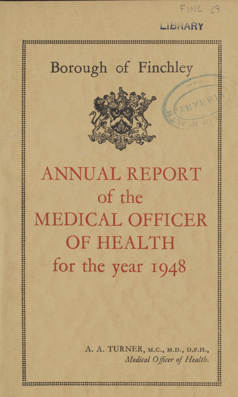 FIMC 29 LIBRARY Borough of Finchley ANNUAL REPORT of the MEDICAL OFFICER OF HEALTH for the year 1948 a. a. turner, m.c., m.d., d.p.h., Medical Officer of Health.