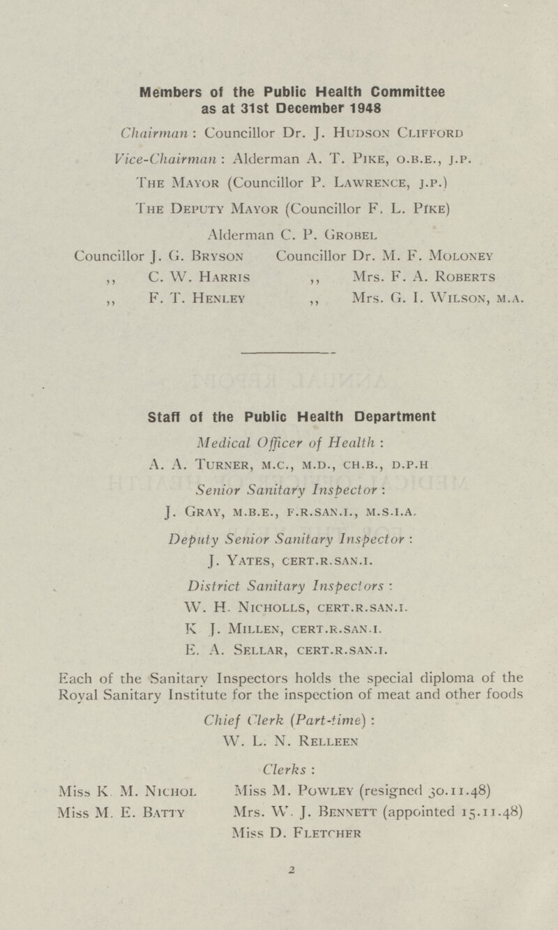 Members of the Public Health Committee as at 31st December 1948 Chairman: Councillor Dr. J. Hudson Clifford Vice-Chairman: Alderman A.T.Pike, o.b.e., j.p. The Mayor (Councillor P.Lawrence, j.p.) The Deputy Mayor (Councillor F.L. Pike) Alderman C.P.Grobel Councillor J.G.Bryson Councillor Dr. M. F. Moloney ,, C. W. Harris ,, Mrs. F. A. Roberts ,, F. T. Henley ,, Mrs. G. I. Wilson, m.a. Staff of the Public Health Department Medical Officer of Health : A. A. Turner, m.c., m.d., ch.b., d.p.h Senior Sanitary Inspector : J. Gray, m.b.e., f.r.san.i., m.s.i.a. Deputy Senior Sanitary Inspector : J. Yates, cert.r.san.i. District Sanitary Inspectors : W. H. Nicholls, cert.r.san.i. K J. Millen, cert.r.san.i. E. A. Sellar, cert.r.san.i. Each of the Sanitary Inspectors holds the special diploma of the Royal Sanitary Institute for the inspection of meat and other foods Chief Clerk (Part-time) : W. L. N. Relleen Clerks : Miss K. M. Nichol Miss M. Powley (resigned 30.11.48) Miss M. E. Batty Mrs. W. J. Bennett (appointed 15.11.48) Miss D. Fletcher 2