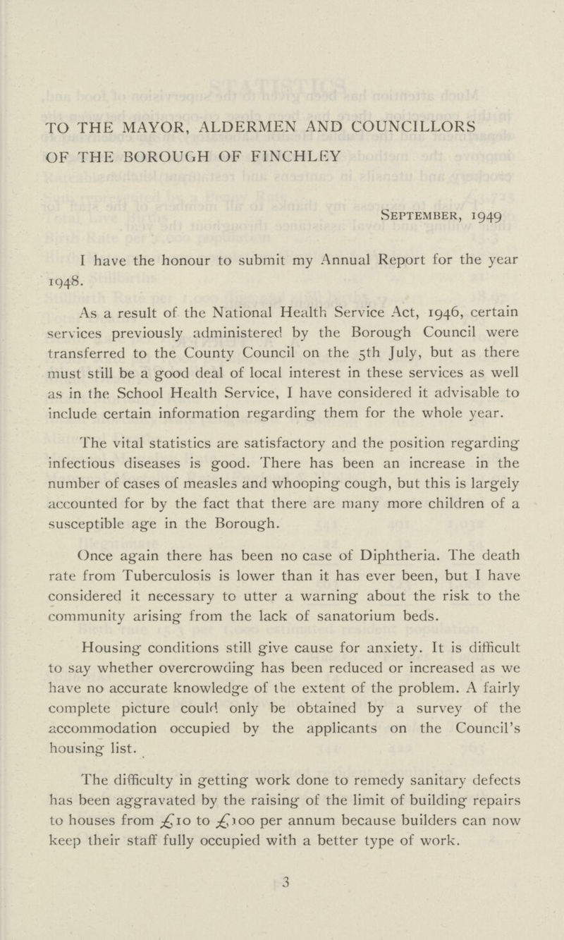 TO THE MAYOR, ALDERMEN AND COUNCILLORS OF THE BOROUGH OF FINCHLEY September, 1949 I have the honour to submit my Annual Report for the year 1948. As a result of the National Health Service Act, 1946, certain services previously administered by the Borough Council were transferred to the County Council on the 5th July, but as there must still be a good deal of local interest in these services as well as in the School Health Service, I have considered it advisable to include certain information regarding them for the whole year. The vital statistics are satisfactory and the position regarding infectious diseases is good. There has been an increase in the number of cases of measles and whooping cough, but this is largely accounted for by the fact that there are many more children of a susceptible age in the Borough. Once again there has been no case of Diphtheria. The death rate from Tuberculosis is lower than it has ever been, but I have considered it necessary to utter a warning about the risk to the community arising from the lack of sanatorium beds. Housing conditions still give cause for anxiety. It is difficult to say whether overcrowding has been reduced or increased as we have no accurate knowledge of the extent of the problem. A fairly complete picture could only be obtained by a survey of the accommodation occupied by the applicants on the Council's housing list. The difficulty in getting work done to remedy sanitary defects has been aggravated by the raising of the limit of building repairs to houses from £10 to £100 per annum because builders can now keep their staff fully occupied with a better type of work. 3