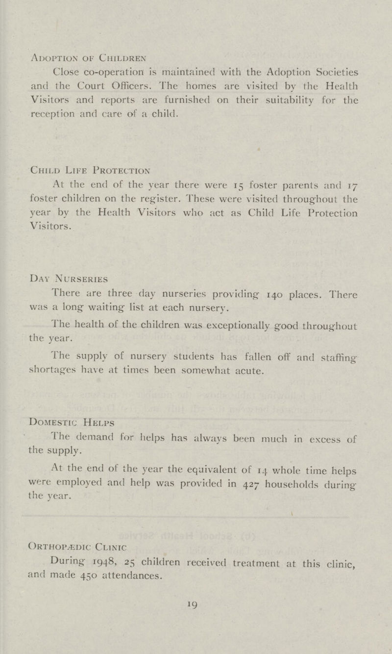 Adoption of Children Close co-operation is maintained with the Adoption Societies and the Court Officers. The homes are visited by the Health Visitors and reports are furnished on their suitability for the reception and care of a child. Child Life Protection At the end of the year there were 15 foster parents and 17 foster children on the register. These were visited throughout the year by the Health Visitors who act as Child Life Protection Visitors. Day Nurseries There are three day nurseries providing 140 places. There was a long waiting list at each nursery. The health of the children was exceptionally good throughout the year. The supply of nursery students has fallen off and staffing shortages have at times been somewhat acute. Domestic Helps The demand for helps has always been much in excess of the supply. At the end of the year the equivalent of 14 whole time helps were employed and help was provided in 427 households during the year. OrthopÆdic Clinic During 1948, 25 children received treatment at this clinic, and made 450 attendances. 19