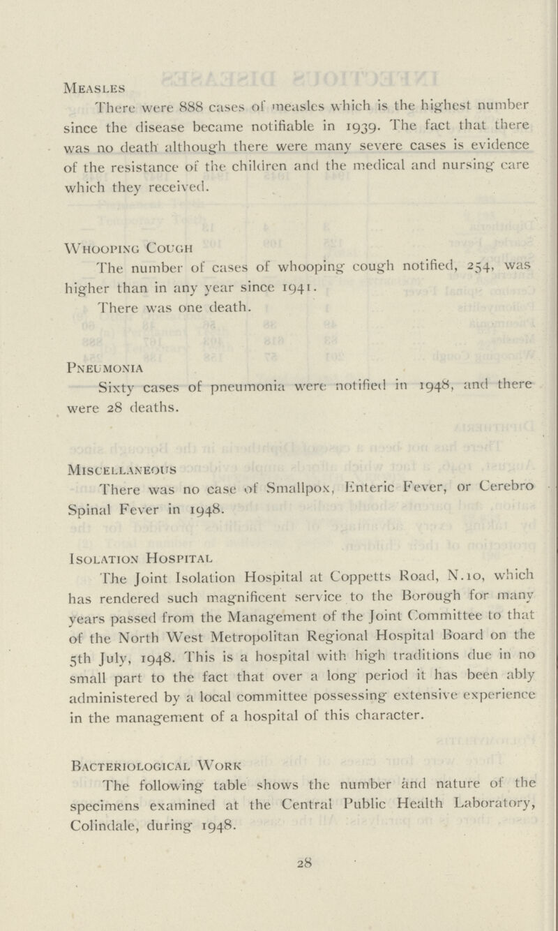 Measles There were S88 cases of measles which is the highest number since the disease became notifiable in 1939. The fact that there was no death although there were many severe cases is evidence of the resistance of the children and the medical and nursing care which they received. Whooping Cough The number of cases of whooping cough notified, 254, was higher than in any year since 1941. There was one death. Pneumonia Sixty cases of pneumonia were notified in 1948, and there were 28 deaths. Miscellaneous There was no case of Smallpox, Enteric Fever, or Cerebro Spinal Fever in 1948. Isolation Hospital The Joint Isolation Hospital at Coppetts Road, N.10, which has rendered such magnificent service to the Borough for many years passed from the Management of the Joint Committee to that of the North West Metropolitan Regional Hospital Board on the 5th July, 1948. This is a hospital with high traditions due in no small part to the fact that over a long period it has been ably administered by a local committee possessing extensive experience in the management of a hospital of this character. Bacteriological Work 28