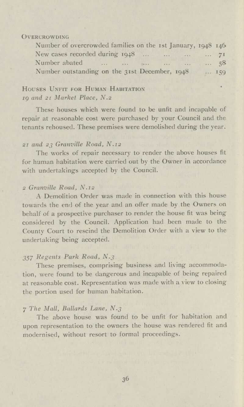 Overcrowding Number of overcrowded families on the 1st January, 1948 146 New cases recorded during 1948 71 Number abated 58 Number outstanding on the 31st December, 1948 159 Houses Unfit for Human Habitation 19 and 21 Market Place, N.2 These houses which were found to be unfit and incapable of repair at reasonable cost were purchased by your Council and the tenants rehoused. These premises were demolished during the year. 21 and 23 Granville Road, N.12 The works of repair necessary to render the above houses fit for human habitation were carried out by the Owner in accordance with undertakings accepted by the Council. 2 Granville Road, N.12 A Demolition Order was made in connection with this house towards the end of the year and an offer made by the Owners on behalf of a prospective purchaser to render the house fit was being considered by the Council. Application had been made to the County Court to rescind the Demolition Order with a view to the undertaking being accepted. 357 Regents Park Road, N.3 These premises, comprising business and living accommoda tion, were found to be dangerous and incapable of being repaired at reasonable cost. Representation was made with a view to closing the portion used for human habitation. 7 The Mall, Ballards Lane, N.3 The above house was found to be unfit for habitation and upon representation to the owners the house was rendered fit and modernised, without resort to formal proceedings. 36