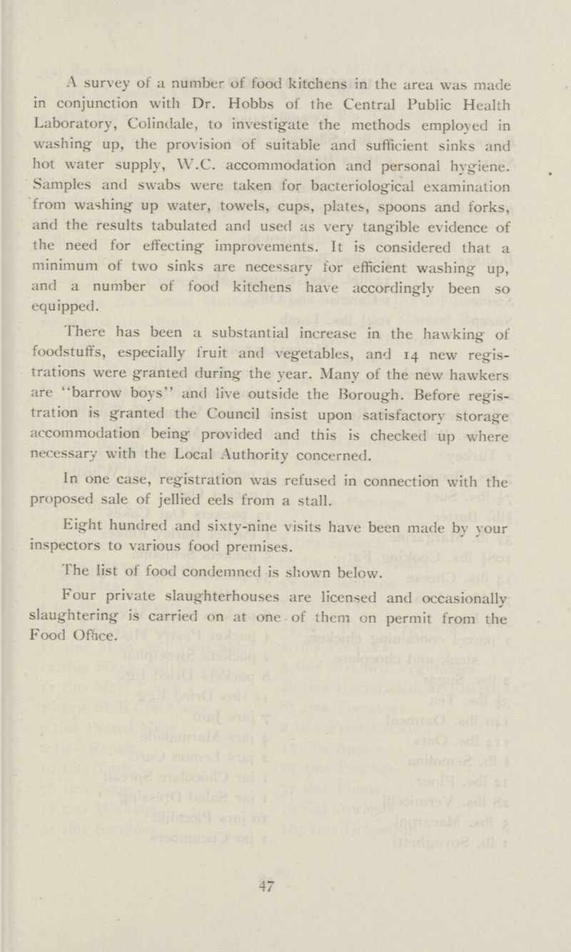 A survey of a number of food kitchens in the area was made in conjunction with Dr. Hobbs of the. Central Public Health Laboratory, Colindale, to investigate the methods employed in washing up, the provision of suitable and sufficient sinks and hot water supply, W.C. accommodation and personal hygiene. Samples and swabs were taken for bacteriological examination from washing up water, towels, cups, plates, spoons and forks, and the results tabulated and used as very tangible evidence of the need for effecting improvements. It is considered that a minimum of two sinks are necessary for efficient washing up, and a number of food kitchens have accordingly been so equipped. There has been a substantial increase in the hawking of foodstuffs, especially fruit and vegetables, and 14 new regis trations were granted during the year. Many of the new hawkers are barrow boys and live outside the Borough. Before regis tration is granted the Council insist upon satisfactory storage accommodation being provided and this is checked up where necessary with the Local Authority concerned. In one case, registration was refused in connection with the proposed sale of jellied eels from a stall. Eight hundred and sixty-nine visits have been made by vour inspectors to various food premises. The list of food condemned is shown below. Four private slaughterhouses are licensed and occasionally slaughtering is carried on at one of them on permit from the Food Office. 47