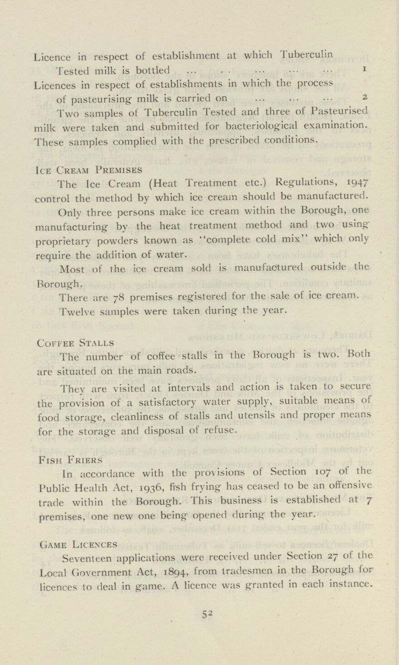 Licence in respect of establishment at which Tuberculin Tested milk is bottled 1 Licences in respect of establishments in which the process of pasteurising milk is carried on 2 Two samples of Tuberculin Tested and three of Pasteurised milk were taken and submitted for bacteriological examination. These samples complied with the prescribed conditions. Ice Cream Premises The Ice Cream (Heat Treatment etc.) Regulations, 1947 control the method by which ice cream should be manufactured. Only three persons make ice cream within the Borough, one manufacturing by the heat treatment method and two using proprietary powders known as complete cold mix which only require the addition of water. Most of the ice cream sold is manufactured outside the Borough. There are 78 premises registered for the sale of ice cream. Twelve samples were taken during the year. Coffee Stalls The number of coffee stalls in the Borough is two. Both are situated on the main roads. They are visited at intervals and action is taken to secure the provision of a satisfactory water supply, suitable means of food storage, cleanliness of stalls and utensils and proper means for the storage and disposal of refuse. Fish Friers In accordance with the provisions of Section 107 of the Public Health Act, 1936, fish frying has ceased to be an offensive trade within the Borough. This business is established at 7 premises, one new one being opened during the year. Game Licences Seventeen applications were received under Section 27 of the Local Government Act, 1894, from tradesmen in the Borough for licences to deal in game. A licence was granted in each instance. 52