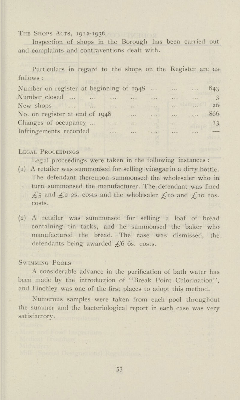 The Shops Acts, 1912-1936 Inspection of shops in the Borough has been carried out and complaints and contraventions dealt with. Particulars in regard to the shops on the Register are as follows : Number on register at beginning of 1948 843 Number closed 3 New shops 26 No. on register at end of 1948 866 Changes of occupancy 13 Infringements recorded — Legal Proceedings Legal proceedings were taken in the following instances : (1) A retailer was summonsed for selling vinegar in a dirty bottle. The defendant thereupon summonsed the wholesaler who in turn summonsed the manufacturer. The defendant was fined £5 and £2 2s. costs and the wholesaler £10 and £10 10s. costs. (2) A retailer was summonsed for selling a loaf of bread containing tin tacks, and he summonsed the baker who manufactured the bread. The case was dismissed, the defendants being awarded £6 6s. costs. Swimming Pools A considerable advance in the purification of bath water has been made by the introduction of Break Point Chlorination, and Finchley was one of the first places to adopt this method. Numerous samples were taken from each pool throughout the summer and the bacteriological report in each case was very satisfactory. 53