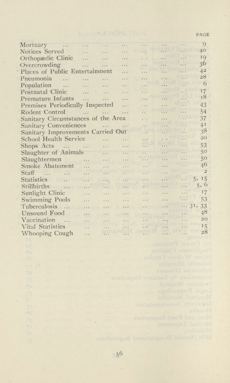 page Mortuary 9 Notices Served 40 Orthopaedic Clinic 19 Overcrowding 36 Places of Public Entertainment 42 Pneumonia 28 Population 6 Postnatal Clinic 17 Premature Infants 18 Premises Periodically Inspected 43 Rodent Control 54 Sanitary Circumstances of the Area 37 Sanitary Convenience 41 Sanitary Improvements Carried Out 38 School Health Service 20 Shops Acts 53 Slaughter of Animals 50 Slaughtermen 50 Smoke Abatement. 46 Staff 2 Statistics 5, 15 Stillbirths 5, 6 Sunlight Clinic 17 Swimming Pools 53 Tuberculosis 31, 33 Unsound Food 48 Vaccination 20 Vital Statistics 15 Whooping Cough 28 56