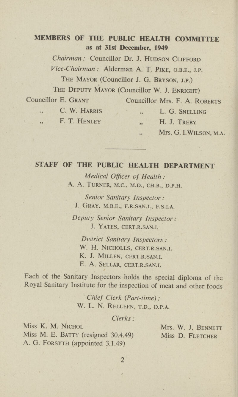 MEMBERS OF THE PUBLIC HEALTH COMMITTEE as at 31st December, 1949 Chairman: Councillor Dr. J. Hudson Clifford Vice-Chairman: Alderman A. T. Pike, O.B.E., J.P. The Mayor (Councillor J. G. Bryson, J.P.) The Deputy Mayor (Councillor W. J. Enright) Councillor E. Grant Councillor Mrs. F. A. Roberts C. W. Harris „ L. G. Snelling F. T. Henley „ H. J. Treby Mrs. G. I.Wilson, M.A. STAFF OF THE PUBLIC HEALTH DEPARTMENT Medical Officer of Health : A. A. Turner, M.C., M.D., CH.B., D.P.H. Senior Sanitary Inspector: J. Gray, M.B.E., F.R.SAN.I., F.S.I.A. Deputy Senior Sanitary Inspector: J. YATES, CERT.R.SAN.I. District Sanitary Inspectors: W. H. Nicholls, CERT.R.SAN.I. K. J. Millen, CERT.R.SAN.I. E. A. Sellar, CERT.R.SAN.I. Each of the Sanitary Inspectors holds the special diploma of the Royal Sanitary Institute for the inspection of meat and other foods Chief Clerk (Part-time): W. L. N. RFLLEEN, T.D., D.P.A. Clerks : Miss K. M. Nichol Mrs. W. J. Bennett Miss M. E. Batty (resigned 30.4.49) Miss D. Fletcher A. G. Forsyth (appointed 3.1.49) 2