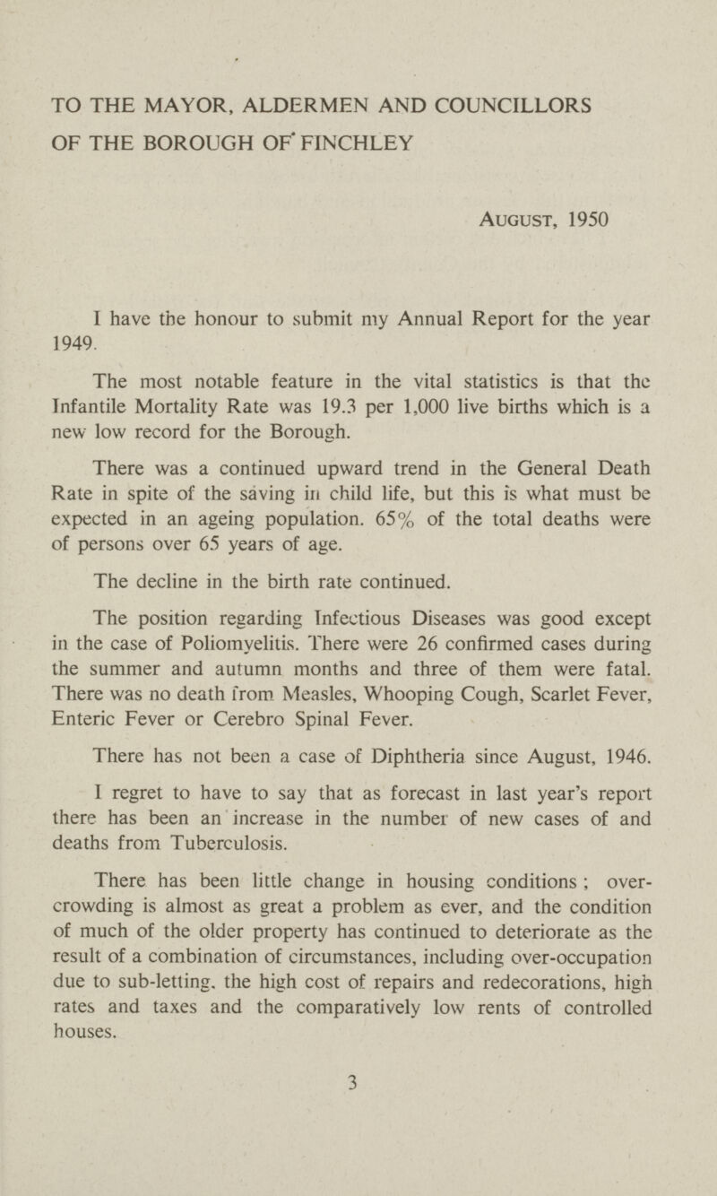 TO THE MAYOR, ALDERMEN AND COUNCILLORS OF THE BOROUGH OF' FINCHLEY August, 1950 I have the honour to submit my Annual Report for the year 1949. The most notable feature in the vital statistics is that the Infantile Mortality Rate was 19.3 per 1,000 live births which is a new low record for the Borough. There was a continued upward trend in the General Death Rate in spite of the saving in child life, but this is what must be expected in an ageing population. 65% of the total deaths were of persons over 65 years of age. The decline in the birth rate continued. The position regarding Infectious Diseases was good except in the case of Poliomyelitis. There were 26 confirmed cases during the summer and autumn months and three of them were fatal. There was no death from Measles, Whooping Cough, Scarlet Fever, Enteric Fever or Cerebro Spinal Fever. There has not been a case of Diphtheria since August, 1946. I regret to have to say that as forecast in last year's report there has been an increase in the number of new cases of and deaths from Tuberculosis. There has been little change in housing conditions ; over crowding is almost as great a problem as ever, and the condition of much of the older property has continued to deteriorate as the result of a combination of circumstances, including over-occupation due to sub-letting, the high cost of repairs and redecorations, high rates and taxes and the comparatively low rents of controlled houses. 3