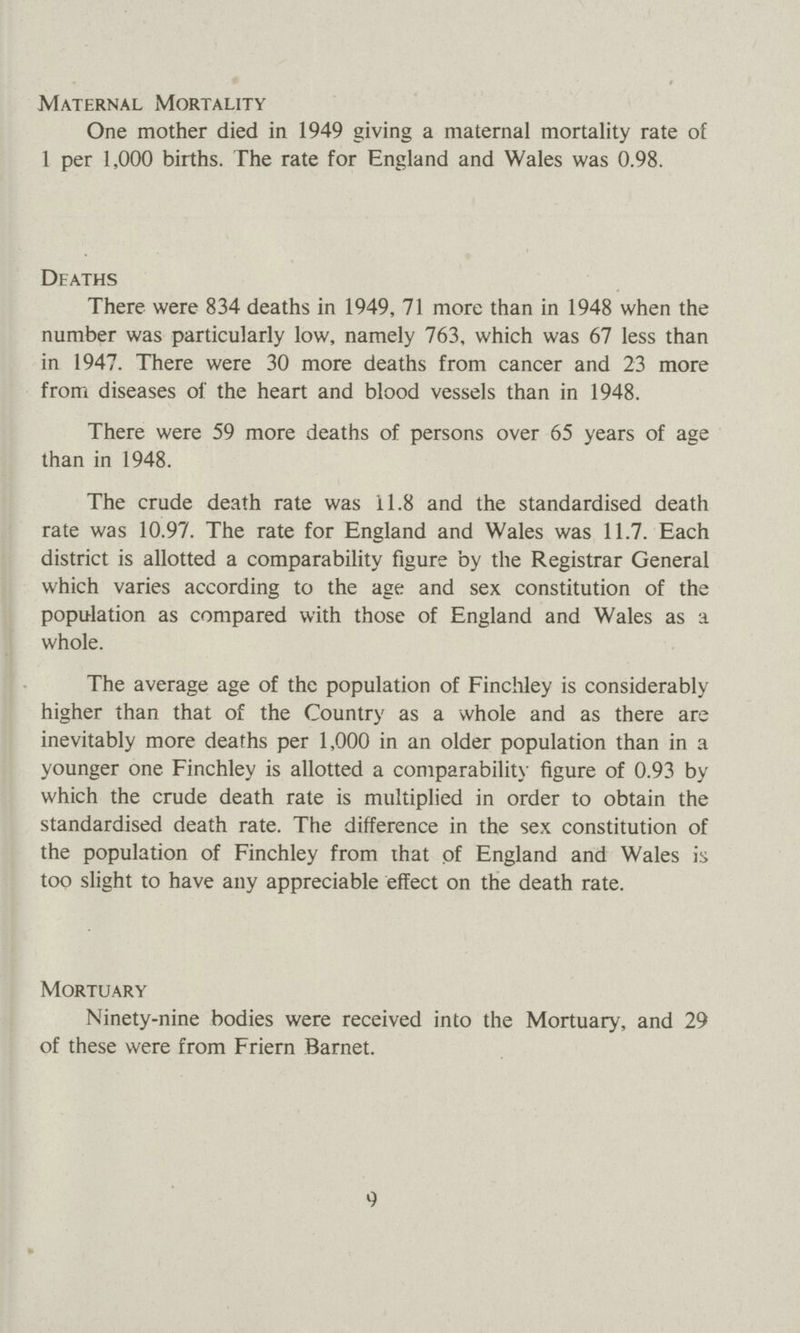 Maternal Mortality One mother died in 1949 giving a maternal mortality rate of 1 per 1,000 births. The rate for England and Wales was 0.98. Deaths There were 834 deaths in 1949, 71 more than in 1948 when the number was particularly low, namely 763, which was 67 less than in 1947. There were 30 more deaths from cancer and 23 more from diseases of the heart and blood vessels than in 1948. There were 59 more deaths of persons over 65 years of age than in 1948. The crude death rate was 11.8 and the standardised death rate was 10.97. The rate for England and Wales was 11.7. Each district is allotted a comparability figure by the Registrar General which varies according to the age and sex constitution of the population as compared with those of England and Wales as a whole. The average age of the population of Finchley is considerably higher than that of the Country as a whole and as there are inevitably more deaths per 1,000 in an older population than in a younger one Finchley is allotted a comparability figure of 0.93 by which the crude death rate is multiplied in order to obtain the standardised death rate. The difference in the sex constitution of the population of Finchley from that of England and Wales is too slight to have any appreciable effect on the death rate. Mortuary Ninety-nine bodies were received into the Mortuary, and 29 of these were from Friern Barnet. 9