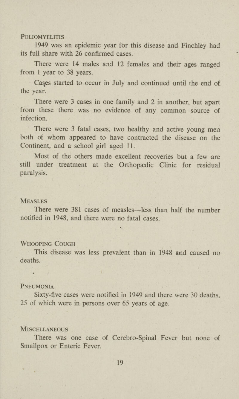 Poliomyelitis 1949 was an epidemic year for this disease and Finchley had its full share with 26 confirmed cases. There were 14 males and 12 females and their ages ranged from 1 year to 38 years. Ca^es started to occur in July and continued until the end of the year. There were 3 cases in one family and 2 in another, but apart from these there was no evidence of any common source of infection. There were 3 fatal cases, two healthy and active young men both of whom appeared to have contracted the disease on the Continent, and a school girl aged 11. Most of the others made excellent recoveries but a few are still under treatment at the Orthopaedic Clinic for residual paralysis. Measles There were 381 cases of measles—less than half the number notified in 1948, and there were no fatal cases. Whooping Cough This disease was less prevalent than in 1948 and caused no deaths. 9 Pneumonia Sixty-five cases were notified in 1949 and there were 30 deaths, 25 of which were in persons over 65 years of age. Miscellaneous There was one case of Cerebro-Spinal Fever but none of Smallpox or Enteric Fever. 19