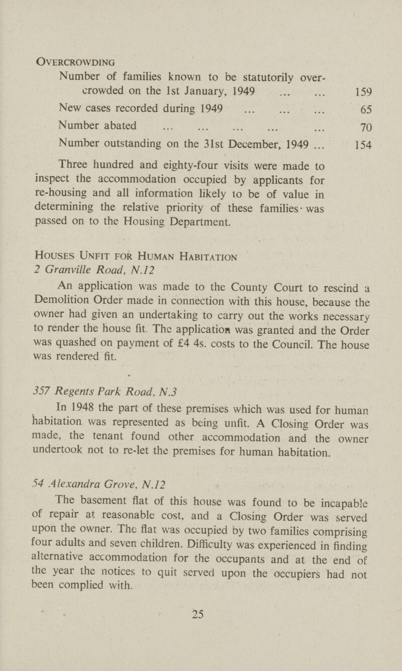 Overcrowding Number of families known to be statutorily over crowded on the 1st January, 1949 159 New cases recorded during 1949 65 Number abated 70 Number outstanding on the 31st December, 1949 154 Three hundred and eighty-four visits were made to inspect the accommodation occupied by applicants for re-housing and all information likely to be of value in determining the relative priority of these families was passed on to the Housing Department. Houses Unfit for Human Habitation 2 Granville Road, N.12 An application was made to the County Court to rescind a Demolition Order made in connection with this house, because the owner had given an undertaking to carry out the works necessary to render the house fit. The application was granted and the Order was quashed on payment of £4 4s. costs to the Council. The house was rendered fit. 357 Regents Park Road, N.3 In 1948 the part of these premises which was used for human habitation was represented as being unfit. A Closing Order was made, the tenant found other accommodation and the owner undertook not to re-let the premises for human habitation. 54 Alexandra Grove, N.12 The basement flat of this house was found to be incapable of repair at reasonable cost, and a Closing Order was served upon the owner. The flat was occupied by two families comprising four adults and seven children. Difficulty was experienced in finding alternative accommodation for the occupants and at the end of the year the notices to quit served upon the occupiers had not been complied with. 25