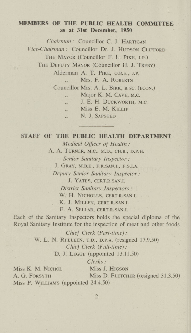 MEMBERS OF THE PUBLIC HEALTH COMMITTEE as at 31st December, 1950 Chairman: Councillor C. J. Hartigan Vice-Chairman: Councillor Dr. J. Hudson Clifford The Mayor (Councillor F. L. Pike, j.p.) The Deputy Mayor (Councillor H. J. Treby) Alderman A. T. Pike, o.b.e., j.p. Mrs. F. A. Roberts Councillor Mrs. A. L. Birk, b.sc. (econ.) Major K. M. Cave, m.c. J. E. H. Duckworth, m.c Miss E. M. Killip N. J. Sapsted STAFF OF THE PUBLIC HEALTH DEPARTMENT Medical Officer of Health: A. A. Turner, m.c., m.d., ch.b., d.p.h. Senior Sanitary Inspector: J. Gray, m.b.e., f.r.san.i., f.s.i.a. Deputy Senior Sanitary Inspector : J. Yates, cert.r.san.i. District Sanitary Inspectors: W. H. Nicholls, cert.r.san.i. K. J. Millen, cert.r.san.i. E. A. Sellar, cert.r.san.i. Each of the Sanitary Inspectors holds the special diploma of the Royal Sanitary Institute for the inspection of meat and other foods Chief Clerk (Part-time) : W. L. N. Relleen, t.d., d.p.a. (resigned 17.9.50) Chief Clerk (Full-time): D. J. Legge (appointed 13.11.50) Clerks: Miss K. M. Nichol Miss J. Higson A. G. Forsyth Miss D. Fletcher (resigned 31.3.50) Miss P. Williams (appointed 24.4.50) 2