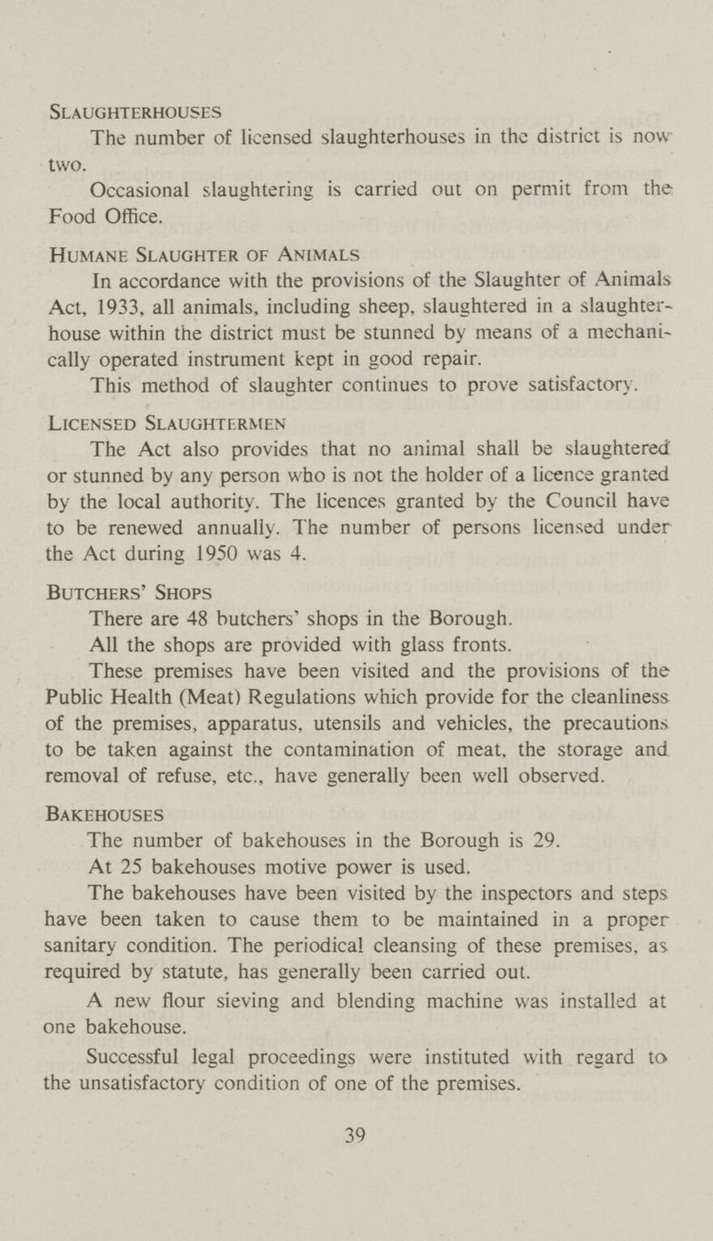 Slaughterhouses The number of licensed slaughterhouses in the district is now two. Occasional slaughtering is carried out on permit from the Food Office. Humane Slaughter of Animals In accordance with the provisions of the Slaughter of Animals Act, 1933, all animals, including sheep, slaughtered in a slaughter house within the district must be stunned by means of a mechani cally operated instrument kept in good repair. This method of slaughter continues to prove satisfactory. Licensed Slaughtermen The Act also provides that no animal shall be slaughtered or stunned by any person who is not the holder of a licence granted by the local authority. The licences granted by the Council have to be renewed annually. The number of persons licensed under the Act during 1950 was 4. Butchers' Shops There are 48 butchers' shops in the Borough. All the shops are provided with glass fronts. These premises have been visited and the provisions of the Public Health (Meat) Regulations which provide for the cleanliness of the premises, apparatus, utensils and vehicles, the precautions to be taken against the contamination of meat, the storage and removal of refuse, etc., have generally been well observed. Bakehouses The number of bakehouses in the Borough is 29. At 25 bakehouses motive power is used. The bakehouses have been visited by the inspectors and steps have been taken to cause them to be maintained in a proper sanitary condition. The periodical cleansing of these premises, as required by statute, has generally been carried out. A new flour sieving and blending machine was installed at one bakehouse. Successful legal proceedings were instituted with regard to the unsatisfactory condition of one of the premises. 39