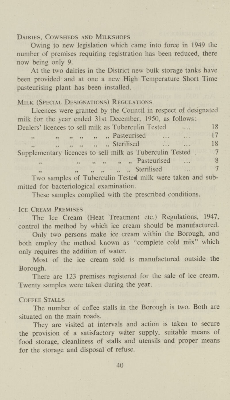 Dairies, Cowsheds and Milkshops Owing to new legislation which came into force in 1949 the number of premises requiring registration has been reduced, there now being only 9. At the two dairies in the District new bulk storage tanks have been provided and at one a new High Temperature Short Time pasteurising plant has been installed. Milk (Special Designations) Regulations Licences were granted by the Council in respect of designated milk for the year ended 31st December. 1950, as follows: Dealers' licences to sell milk as Tuberculin Tested 18 „ „ „ „ Pasteurised 17 „ „ „ „ Sterilised 18 Supplementary licences to sell milk as Tuberculin Tested . 7 „ „ „ „ Pasteurised 8 „ „ „ „ Sterilised 7 Two samples of Tuberculin Tested milk were taken and sub mitted for bacteriological examination. These samples complied with the prescribed conditions. Ice Cream Premises The Ice Cream (Heat Treatment etc.) Regulations, 1947, control the method by which ice cream should be manufactured. Only two persons make ice cream within the Borough, and both employ the method known as complete cold mix which only requires the addition of water. Most of the ice cream sold is manufactured outside the Borough. There are 123 premises registered for the sale of ice cream. Twenty samples were taken during the year. Coffee Stalls The number of coffee stalls in the Borough is two. Both are situated on the main roads. They are visited at intervals and action is taken to secure the provision of a satisfactory water supply, suitable means of food storage, cleanliness of stalls and utensils and proper means for the storage and disposal of refuse. 40