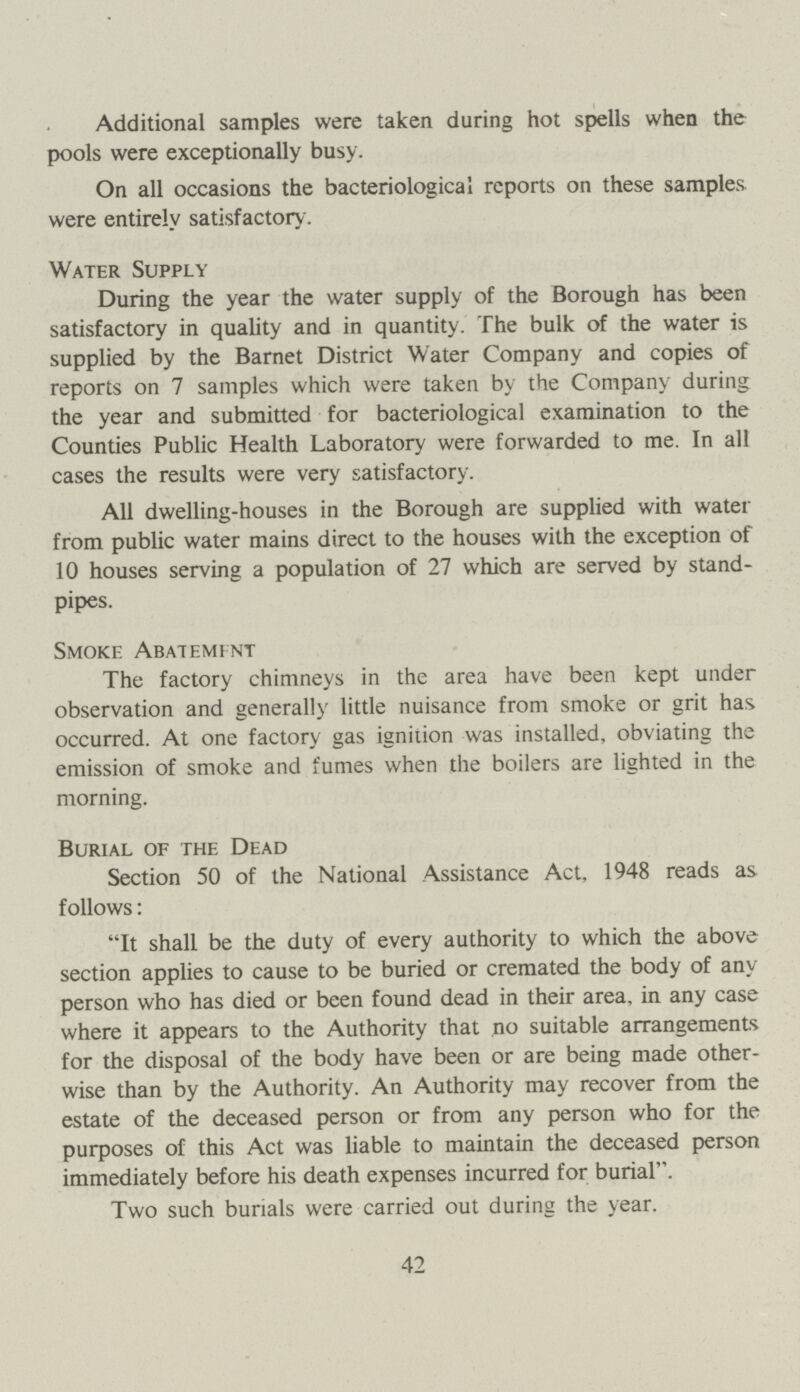 Additional samples were taken during hot spells when the pools were exceptionally busy. On all occasions the bacteriological reports on these samples were entirely satisfactory. Water Supply During the year the water supply of the Borough has been satisfactory in quality and in quantity. The bulk of the water is supplied by the Barnet District Water Company and copies of reports on 7 samples which were taken by the Company during the year and submitted for bacteriological examination to the Counties Public Health Laboratory were forwarded to me. In all cases the results were very satisfactory. All dwelling-houses in the Borough are supplied with water from public water mains direct to the houses with the exception of 10 houses serving a population of 27 which are served by stand pipes. Smoke Abatement The factory chimneys in the area have been kept under observation and generally little nuisance from smoke or grit has. occurred. At one factory gas ignition was installed, obviating the emission of smoke and fumes when the boilers are lighted in the morning. Burial of the Dead Section 50 of the National Assistance Act, 1948 reads as follows: It shall be the duty of every authority to which the above section applies to cause to be buried or cremated the body of any person who has died or been found dead in their area, in any case where it appears to the Authority that no suitable arrangements for the disposal of the body have been or are being made other wise than by the Authority. An Authority may recover from the estate of the deceased person or from any person who for the purposes of this Act was liable to maintain the deceased person immediately before his death expenses incurred for burial. Two such burials were carried out during the year. 42