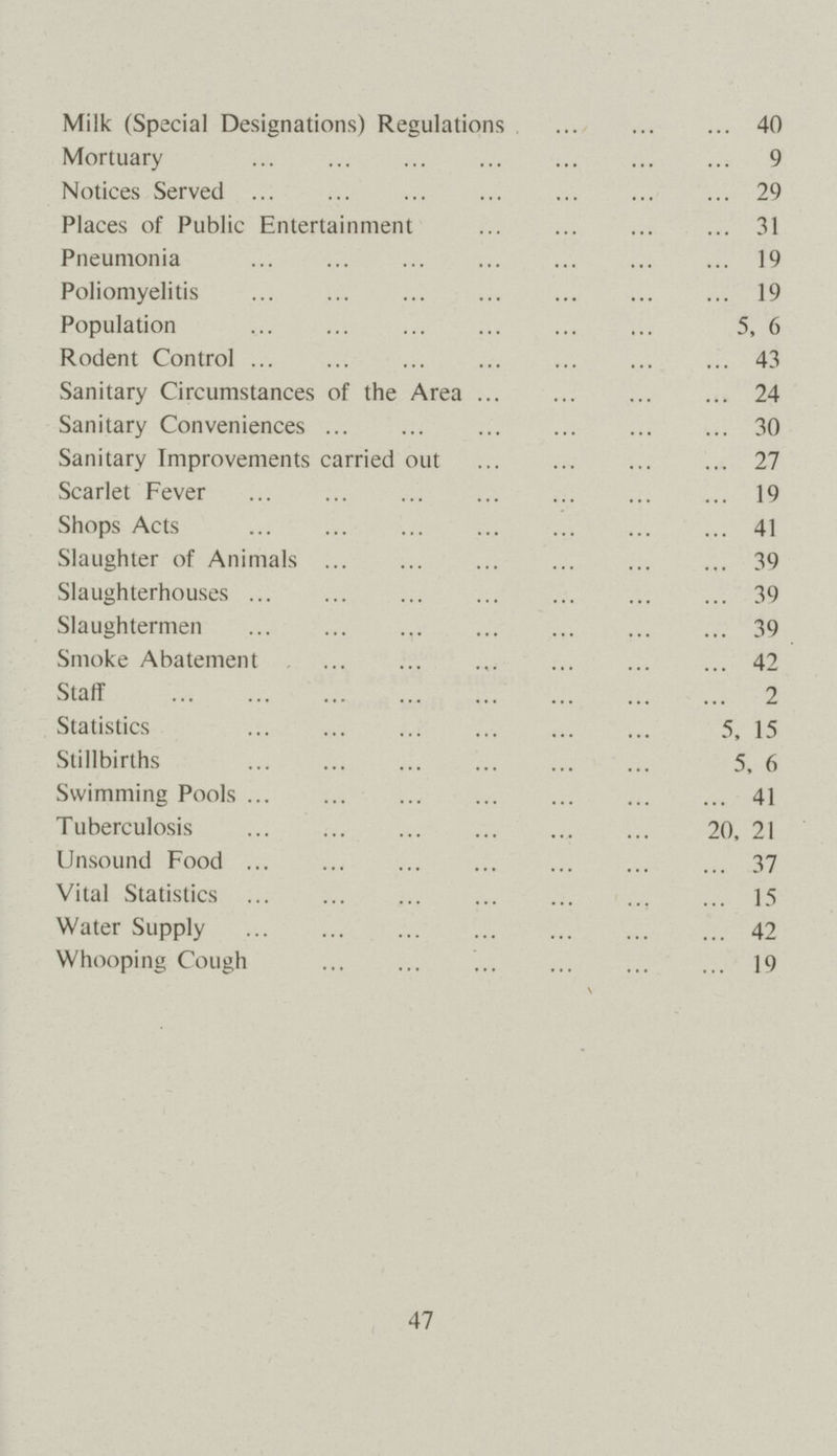 Milk (Special Designations) Regulations 40 Mortuary 9 Notices Served 29 Places of Public Entertainment 31 Pneumonia 19 Poliomyelitis 19 Population 5, 6 Rodent Control 43 Sanitary Circumstances of the Area 24 Sanitary Conveniences 30 Sanitary Improvements carried out 27 Scarlet Fever 19 Shops Acts 41 Slaughter of Animals 39 Slaughterhouses 39 Slaughtermen 39 Smoke Abatement 42 Staff 2 Statistics 5, 15 Stillbirths 5, 6 Swimming Pools 41 Tuberculosis 20, 21 Unsound Food 37 Vital Statistics 15 Water Supply 42 Whooping Cough 19 47