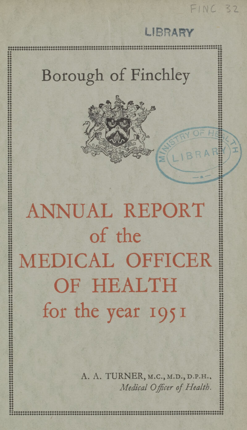 FINC 32 Borough of Finchley ANNUAL REPORT of the MEDICAL OFFICER OF HEALTH for the year 1951 A. A. TURNER, m.c., m.d,, d.p.h.. Medical Officer of Health.