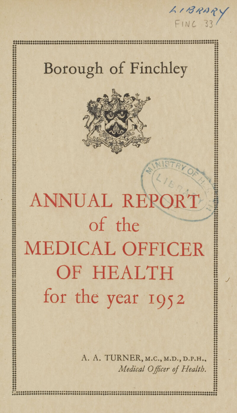 LIBRARY FINC 33 Borough of Finchley ANNUAL REPORT of the MEDICAL OFFICER OF HEALTH for the year 1952 A. A. TURNER, m. C., M. D., D.P.H.. Medical Officer of Health.