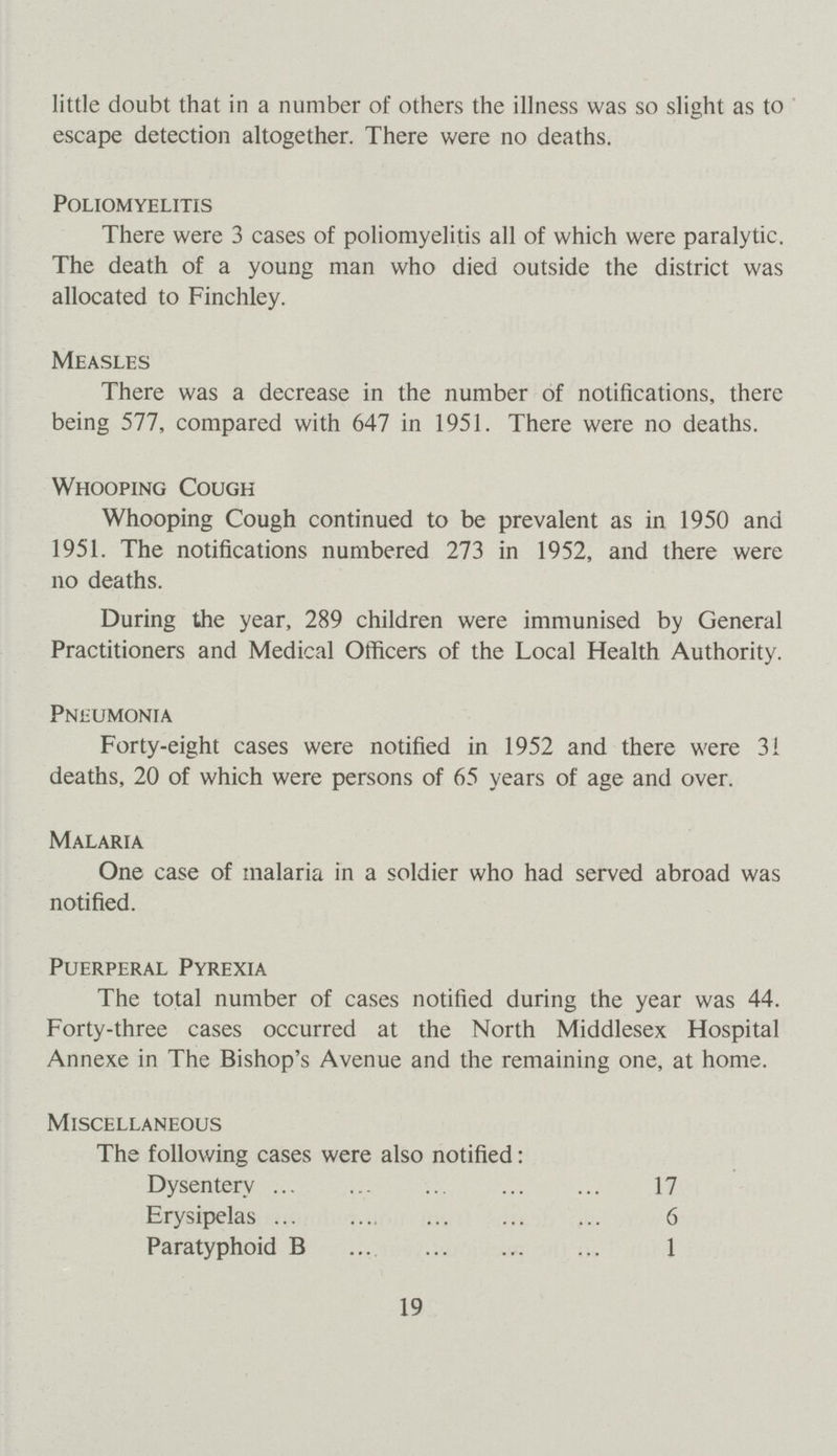 little doubt that in a number of others the illness was so slight as to escape detection altogether. There were no deaths. Poliomyelitis There were 3 cases of poliomyelitis all of which were paralytic. The death of a young man who died outside the district was allocated to Finchley. Measles There was a decrease in the number of notifications, there being 577, compared with 647 in 1951. There were no deaths. Whooping Cough Whooping Cough continued to be prevalent as in 1950 and 1951. The notifications numbered 273 in 1952, and there were no deaths. During the year, 289 children were immunised by General Practitioners and Medical Officers of the Local Health Authority. Pneumonia Forty-eight cases were notified in 1952 and there were 31 deaths, 20 of which were persons of 65 years of age and over. Malaria One case of malaria in a soldier who had served abroad was notified. Puerperal Pyrexia The total number of cases notified during the year was 44. Forty-three cases occurred at the North Middlesex Hospital Annexe in The Bishop's Avenue and the remaining one, at home. Miscellaneous The following cases were also notified: Dysentery 17 Erysipelas 6 Paratyphoid B 1 19