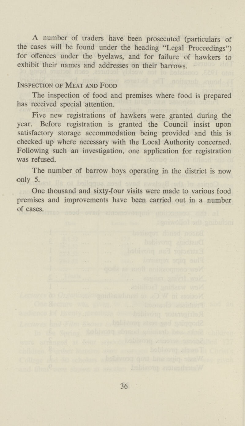 A number of traders have been prosecuted (particulars of the cases will be found under the heading Legal Proceedings) for offences under the byelaws, and for failure of hawkers to exhibit their names and addresses on their barrows. Inspection of Meat and Food The inspection of food and premises where food is prepared has received special attention. Five new registrations of hawkers were granted during the year. Before registration is granted the Council insist upon satisfactory storage accommodation being provided and this is checked up where necessary with the Local Authority concerned. Following such an investigation, one application for registration was refused. The number of barrow boys operating in the district is now only 5. One thousand and sixty-four visits were made to various food premises and improvements have been carried out in a number of cases. 36