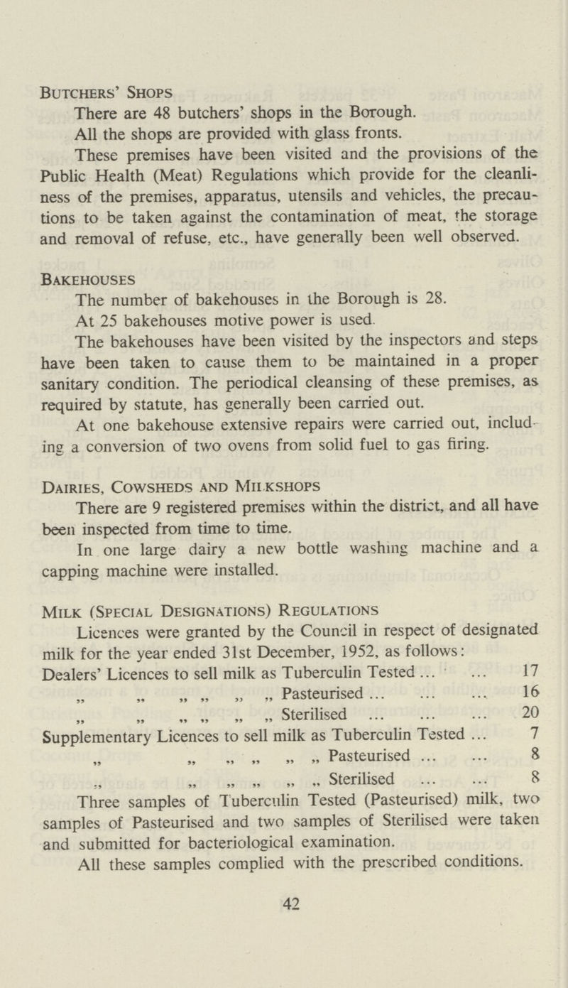 Butchers' Shops There are 48 butchers' shops in the Borough. All the shops are provided with glass fronts. These premises have been visited and the provisions of the Public Health (Meat) Regulations which provide for the cleanli ness of the premises, apparatus, utensils and vehicles, the precau tions to be taken against the contamination of meat, the storage and removal of refuse, etc., have generally been well observed. Bakehouses The number of bakehouses in the Borough is 28. At 25 bakehouses motive power is used. The bakehouses have been visited by the inspectors and steps have been taken to cause them to be maintained in a proper sanitary condition. The periodical cleansing of these premises, as required by statute, has generally been carried out. At one bakehouse extensive repairs were carried out, includ ing a conversion of two ovens from solid fuel to gas firing. Dairies, Cowsheds and Milkshops There are 9 registered premises within the district, and all have been inspected from time to time. In one large dairy a new bottle washing machine and a capping machine were installed. Milk (Special Designations) Regulations Licences were granted by the Council in respect of designated milk for the year ended 31st December, 1952, as follows: Dealers'Licences to sell milk as Tuberculin Tested 17 „ „ „ „ Pasteurised 16 „ „ „ „ Sterilised 20 Supplementary Licences to sell milk as Tuberculin Tested 7 „ „ „ „ Pasteurised 8 „ „ „ Sterilised 8 Three samples of T uberculin Tested (Pasteurised) milk, two samples of Pasteurised and two samples of Sterilised were taken and submitted for bacteriological examination. All these samples complied with the prescribed conditions. 42