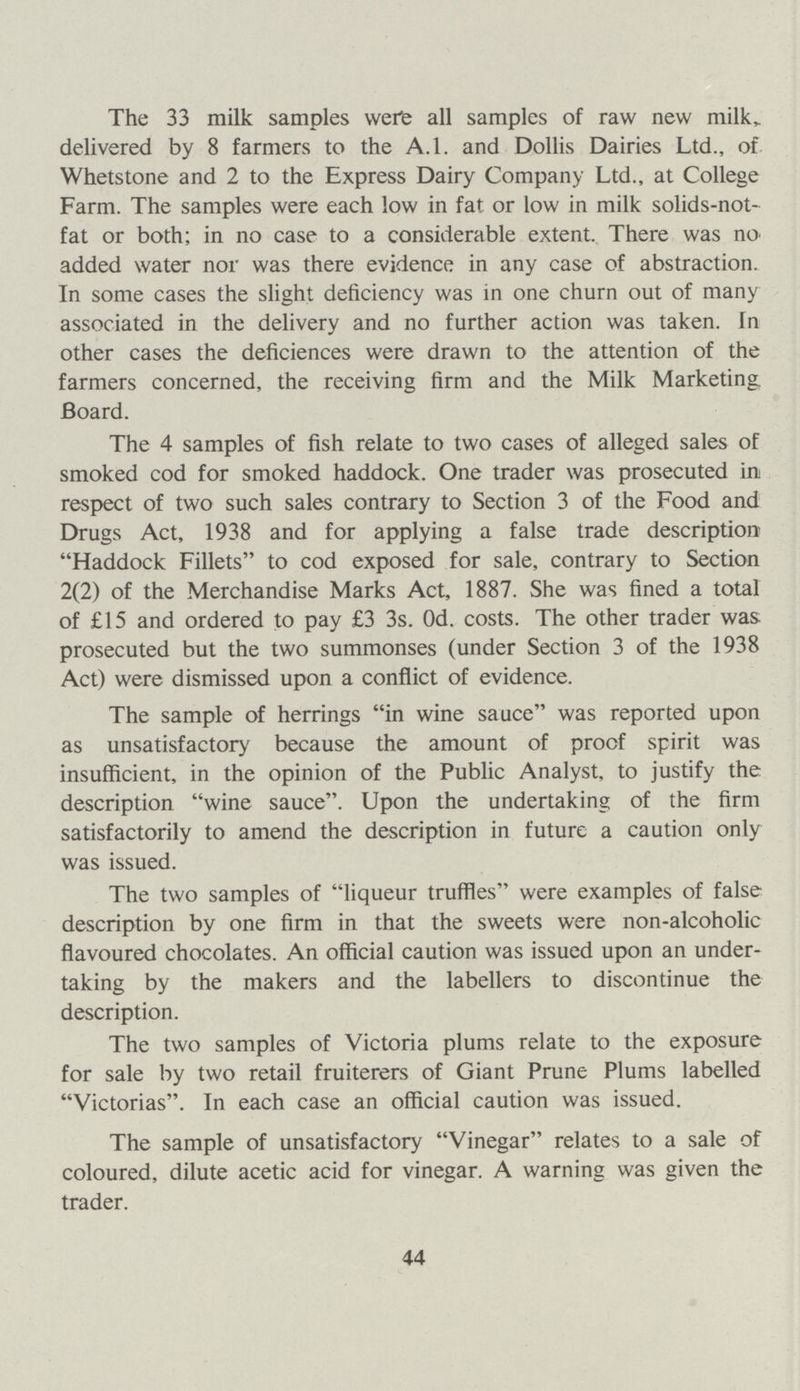 The 33 milk samples were all samples of raw new milk, delivered by 8 farmers to the A.l. and Dollis Dairies Ltd., of Whetstone and 2 to the Express Dairy Company Ltd., at College Farm. The samples were each low in fat or low in milk solids-not fat or both; in no case to a considerable extent. There was no added water nor was there evidence in any case of abstraction. In some cases the slight deficiency was in one churn out of many associated in the delivery and no further action was taken. In other cases the deficiences were drawn to the attention of the farmers concerned, the receiving firm and the Milk Marketing. Board. The 4 samples of fish relate to two cases of alleged sales of smoked cod for smoked haddock. One trader was prosecuted in respect of two such sales contrary to Section 3 of the Food and Drugs Act, 1938 and for applying a false trade description Haddock Fillets to cod exposed for sale, contrary to Section 2(2) of the Merchandise Marks Act, 1887. She was fined a total of £15 and ordered to pay £3 3s. Od. costs. The other trader was. prosecuted but the two summonses (under Section 3 of the 1938 Act) were dismissed upon a conflict of evidence. The sample of herrings in wine sauce was reported upon as unsatisfactory because the amount of proof spirit was insufficient, in the opinion of the Public Analyst, to justify the description wine sauce. Upon the undertaking of the firm satisfactorily to amend the description in future a caution only was issued. The two samples of liqueur truffles were examples of false description by one firm in that the sweets were non-alcoholic flavoured chocolates. An official caution was issued upon an under taking by the makers and the labellers to discontinue the description. The two samples of Victoria plums relate to the exposure for sale by two retail fruiterers of Giant Prune Plums labelled Victorias. In each case an official caution was issued. The sample of unsatisfactory Vinegar relates to a sale of coloured, dilute acetic acid for vinegar. A warning was given the trader. 44