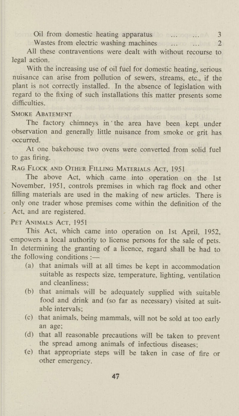 Oil from domestic heating apparatus 3 Wastes from electric washing machines 2 All these contraventions were dealt with without recourse to legal action. With the increasing use of oil fuel for domestic heating, serious nuisance can arise from pollution of sewers, streams, etc., if the plant is not correctly installed. In the absence of legislation with regard to the fixing of such installations this matter presents some difficulties. Smoke Abatemfnt The factory chimneys in the area have been kept under observation and generally little nuisance from smoke or grit has occurred. At one bakehouse two ovens were converted from solid fuel to gas firing. Rag Flock and Other Filling Materials Act, 1951 The above Act, which came into operation on the 1st November, 1951, controls premises in which rag flock and other filling materials are used in the making of new articles. There is only one trader whose premises come within the definition of the Act, and are registered. Pet Animals Act, 1951 This Act, which came into operation on 1st April, 1952, empowers a local authority to license persons for the sale of pets. In determining the granting of a licence, regard shall be had to the following conditions:— (a) that animals will at all times be kept in accommodation suitable as respects size, temperature, lighting, ventilation and cleanliness; (b) that animals will be adequately supplied with suitable food and drink and (so far as necessary) visited at suit able intervals; (c) that animals, being mammals, will not be sold at too early an age; (d) that all reasonable precautions will be taken to prevent the spread among animals of infectious diseases; (e) that appropriate steps will be taken in case of fire or other emergency. 47