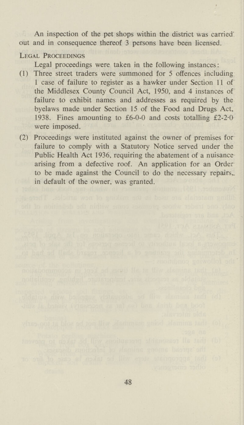 An inspection of the pet shops within the district was carried' out and in consequence thereof 3 persons have been licensed. Legal Proceedings Legal proceedings were taken in the following instances: (1) Three street traders were summoned for 5 offences including 1 case of failure to register as a hawker under Section 11 of the Middlesex County Council Act, 1950, and 4 instances of failure to exhibit names and addresses as required by the byelaws made under Section 15 of the Food and Drugs Act, 1938. Fines amounting to £6-0-0 and costs totalling £2-2-0 were imposed. (2) Proceedings were instituted against the owner of premises for failure to comply with a Statutory Notice served under the Public Health Act 1936, requiring the abatement of a nuisance arising from a defective roof. An application for an Order to be made against the Council to do the necessary repairs, in default of the owner, was granted. 48