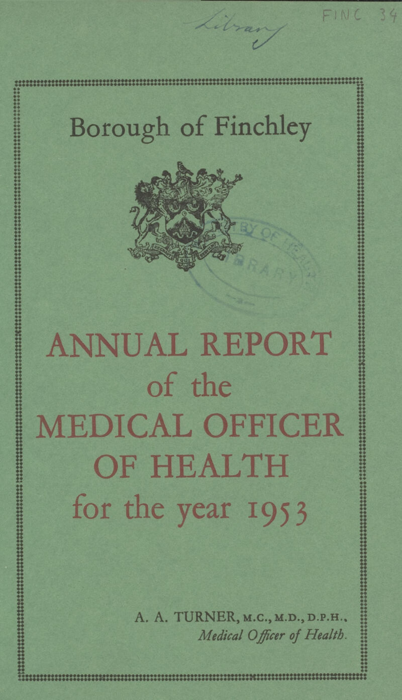 Library FINC 34 Borough of Finchley | a ANNUAL REPORT | of the MEDICAL OFFICER OF HEALTH for the year 1953 A. A. TURNER, m.C.,M.D.,D.P.H.. Medical Officer of Health.