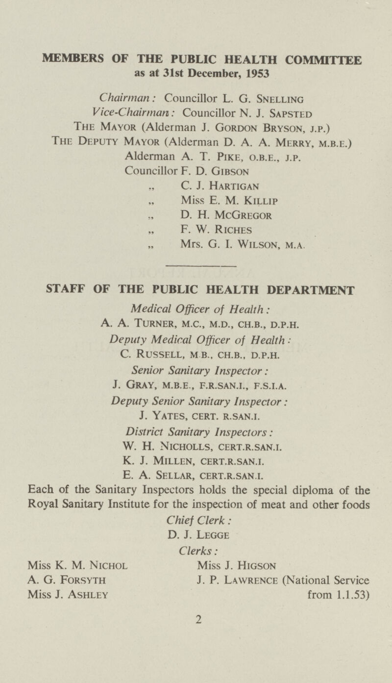 MEMBERS OF THE PUBLIC HEALTH COMMITTEE as at 31st December, 1953 Chairman: Councillor L. G. Snelling Vice-Chairman: Councillor N. J. Sapsted The Mayor (Alderman J. Gordon Bryson, j.p.) The Deputy Mayor (Alderman D. A. A. Merry, m.b.e.) Alderman A. T. Pike, o.b.e., j.p. Councillor F. D. Gibson C. J. Hartigan Miss. E. M. Killip D. H. McGregor F. W. Riches Mrs. G. I. Wilson, m.a. STAFF OF THE PUBLIC HEALTH DEPARTMENT Medical Officer of Health: A. A. Turner, m.c., m.d., ch.b., d.p.h. Deputy Medical Officer of Health: C. Russell, m b., ch.b., d.p.h. Senior Sanitary Inspector: J. Gray, m.b.e., f.r.san.i., f.s.i.a. Deputy Senior Sanitary Inspector: J. Yates, cert, r.san.i. District Sanitary Inspectors: W. H. Nicholls, cert.r.san.i. K. J. Millen, cert.r.san.i. E. A. Sellar, cert.r.san.i. Each of the Sanitary Inspectors holds the special diploma of the Royal Sanitary Institute for the inspection of meat and other foods Chief Clerk: D. J. Legge Clerks : Miss K. M. Nichol Miss J. Higson A. G. Forsyth J. P. Lawrence (National Service Miss J. Ashley from 1.1.53) 2
