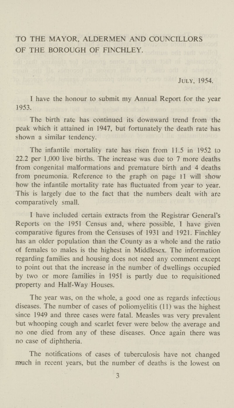 TO THE MAYOR, ALDERMEN AND COUNCILLORS OF THE BOROUGH OF FINCHLEY. July, 1954. I have the honour to submit my Annual Report for the year 1953. The birth rate has continued its downward trend from the peak which it attained in 1947, but fortunately the death rate has shown a similar tendency. The infantile mortality rate has risen from 11.5 in 1952 to 22.2 per 1,000 live births. The increase was due to 7 more deaths from congenital malformations and premature birth and 4 deaths from pneumonia. Reference to the graph on page 11 will show how the infantile mortality rate has fluctuated from year to year. This is largely due to the fact that the numbers dealt with are comparatively small. I have included certain extracts from the Registrar General's Reports on the 1951 Census and, where possible, I have given comparative figures from the Censuses of 1931 and 1921. Finchley has an older population than the County as a whole and the ratio of females to males is the highest in Middlesex. The information regarding families and housing does not need any comment except to point out that the increase in the number of dwellings occupied by two or more families in 1951 is partly due to requisitioned property and Half-Way Houses. The year was, on the whole, a good one as regards infectious diseases. The number of cases of poliomyelitis (11) was the highest since 1949 and three cases were fatal. Measles was very prevalent but whooping cough and scarlet fever were below the average and no one died from any of these diseases. Once again there was no case of diphtheria. The notifications of cases of tuberculosis have not changed much in recent years, but the number of deaths is the lowest on 3