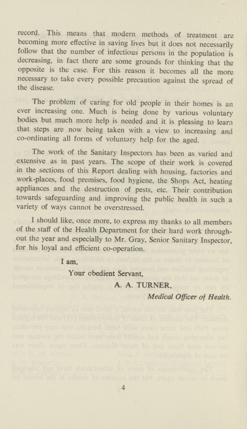 record. This means that modern methods of treatment are becoming more effective in saving lives but it does not necessarily follow that the number of infectious persons in the population is decreasing, in fact there are some grounds for thinking that the opposite is the case. For this reason it becomes all the more necessary to take every possible precaution against the spread of the disease. The problem of caring for old people in their homes is an ever increasing one. Much is being done by various voluntary bodies but much more help is needed and it is pleasing to learn that steps are now being taken with a view to increasing and co-ordinating all forms of voluntary help for the aged. The work of the Sanitary Inspectors has been as varied and extensive as in past years. The scope of their work is covered in the sections of this Report dealing with housing, factories and work-places, food premises, food hygiene, the Shops Act, heating appliances and the destruction of pests, etc. Their contribution towards safeguarding and improving the public health in such a variety of ways cannot be overstressed. I should like, once more, to express my thanks to all members of the staff of the Health Department for their hard work through out the year and especially to Mr. Gray, Senior Sanitary Inspector, for his loyal and efficient co-operation. I am, Your obedient Servant, A. A. TURNER, Medical Officer of Health. 4