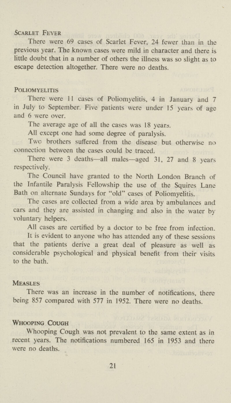Scarlet Fever There were 69 cases of Scarlet Fever, 24 fewer than in the previous year. The known cases were mild in character and there is little doubt that in a number of others the illness was so slight as to escape detection altogether. There were no deaths. Poliomyelitis There were 11 cases of Poliomyelitis, 4 in January and 7 in July to September. Five patients were under 15 years of age and 6 were over. The average age of all the cases was 18 years. All except one had some degree of paralysis. Two brothers suffered from the disease but otherwise no connection between the cases could be traced. There were 3 deaths—all males—aged 31, 27 and 8 years respectively. The Council have granted to the North London Branch of the Infantile Paralysis Fellowship the use of the Squires Lane Bath on alternate Sundays for old cases of Poliomyelitis. The cases are collected from a wide area by ambulances and cars and they are assisted in changing and also in the water by voluntary helpers. All cases are certified by a doctor to be free from infection. It is evident to anyone who has attended any of these sessions that the patients derive a great deal of pleasure as well as considerable psychological and physical benefit from their visits to the bath. Measles There was an increase in the number of notifications, there being 857 compared with 577 in 1952. There were no deaths. Whooping Cough Whooping Cough was not prevalent to the same extent as in recent years. The notifications numbered 165 in 1953 and there were no deaths. 21