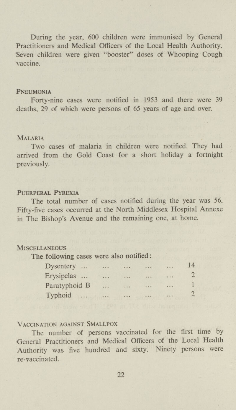 During the year, 600 children were immunised by General Practitioners and Medical Officers of the Local Health Authority. Seven children were given booster doses of Whooping Cough vaccine. Pneumonia Forty-nine cases were notified in 1953 and there were 39 deaths, 29 of which were persons of 65 years of age and over. Malaria Two cases of malaria in children were notified. They had arrived from the Gold Coast for a short holiday a fortnight previously. Puerperal Pyrexia The total number of cases notified during the year was 56. Fifty-five cases occurred at the North Middlesex Hospital Annexe in The Bishop's Avenue and the remaining one, at home. Miscellaneous The following cases were also notified: Dysentery 14 Erysipelas 2 Paratyphoid B 1 Typhoid 2 Vaccination against Smallpox The number of persons vaccinated for the first time by General Practitioners and Medical Officers of the Local Health Authority was five hundred and sixty. Ninety persons were re-vaccinated. 22