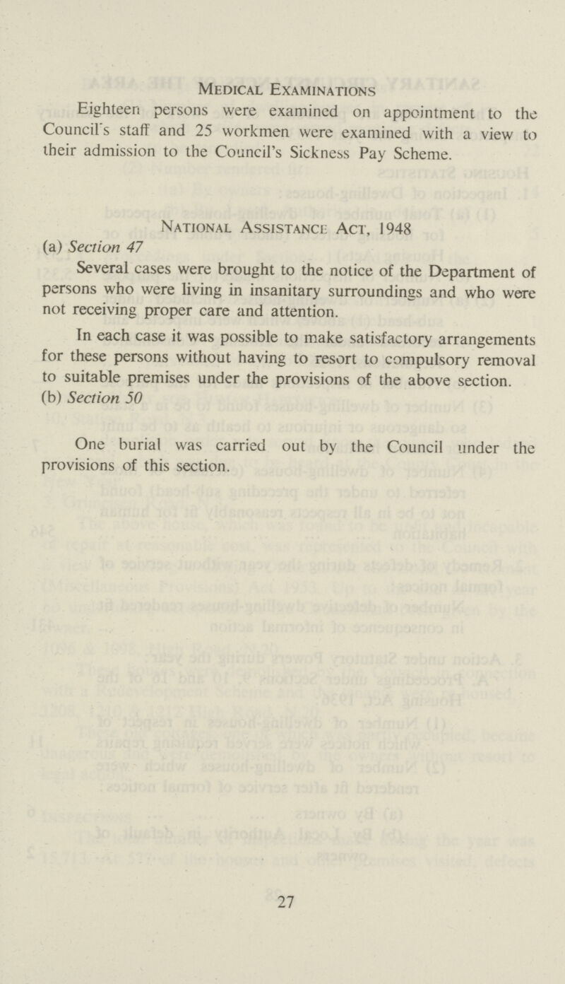 Medical Examinations Eighteen persons were examined on appointment to the Council's staff and 25 workmen were examined with a view to their admission to the Council's Sickness Pay Scheme. National Assistance Act, 1948 (a) Section 47 Several cases were brought to the notice of the Department of persons who were living in insanitary surroundings and who were not receiving proper care and attention. In each case it was possible to make satisfactory arrangements for these persons without having to resort to compulsory removal to suitable premises under the provisions of the above section. (b) Section 50 One burial was carried out by the Council under the provisions of this section. 27
