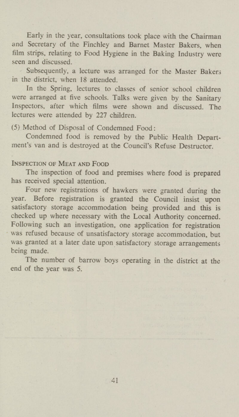 Early in the year, consultations took place with the Chairman and Secretary of the Finchley and Barnet Master Bakers, when film strips, relating to Food Hygiene in the Baking Industry were seen and discussed. Subsequently, a lecture was arranged for the Master Bakers in the district, when 18 attended. In the Spring, lectures to classes of senior school children were arranged at five schools. Talks were given by the Sanitary Inspectors, after which films were shown and discussed. The lectures were attended by 227 children. (5) Method of Disposal of Condemned Food: Condemned food is removed by the Public Health Depart ment's van and is destroyed at the Council's Refuse Destructor. Inspection of Meat and Food The inspection of food and premises where food is prepared has received special attention. Four new registrations of hawkers were granted during the year. Before registration is granted the Council insist upon satisfactory storage accommodation being provided and this is checked up where necessary with the Local Authority concerned. Following such an investigation, one application for registration was refused because of unsatisfactory storage accommodation, but was granted at a later date upon satisfactory storage arrangements being made. The number of barrow boys operating in the district at the end of the year was 5. 41