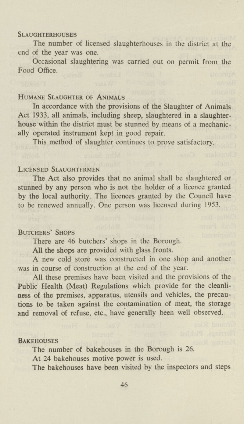 Slaughterhouses The number of licensed slaughterhouses in the district at the end of the year was one. Occasional slaughtering was carried out on permit from the Food Office. Humane Slaughter of Animals In accordance with the provisions of the Slaughter of Animals Act 1933, all animals, including sheep, slaughtered in a slaughter house within the district must be stunned by means of a mechanic ally operated instrument kept in good repair. This method of slaughter continues to prove satisfactory. Licensed Slaughtermen The Act also provides that no animal shall be slaughtered or stunned by any person who is not the holder of a licence granted by the local authority. The licences granted by the Council have to be renewed annually. One person was licensed during 1953. Butchers' Shops There are 46 butchers' shops in the Borough. All the shops are provided with glass fronts. A new cold store was constructed in one shop and another was in course of construction at the end of the year. All these premises have been visited and the provisions of the Public Health (Meat) Regulations which provide for the cleanli ness of the premises, apparatus, utensils and vehicles, the precau tions to be taken against the contamination of meat, the storage and removal of refuse, etc., have generally been well observed. Bakehouses The number of bakehouses in the Borough is 26. At 24 bakehouses motive power is used. The bakehouses have been visited by the inspectors and steps 46