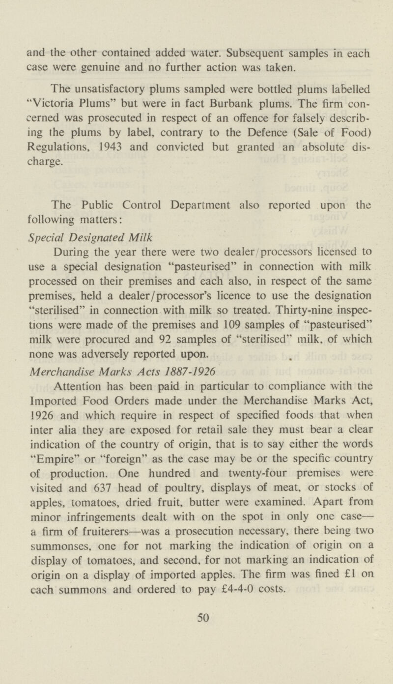 and the other contained added water. Subsequent samples in each case were genuine and no further action was taken. The unsatisfactory plums sampled were bottled plums labelled ''Victoria Plums but were in fact Burbank plums. The firm con cerned was prosecuted in respect of an offence for falsely describ ing the plums by label, contrary to the Defence (Sale of Food) Regulations, 1943 and convicted but granted an absolute dis charge. The Public Control Department also reported upon the following matters: Special Designated Milk During the year there were two dealer/processors licensed to use a special designation pasteurised in connection with milk processed on their premises and each also, in respect of the same premises, held a dealer/processor's licence to use the designation sterilised in connection with milk so treated. Thirty-nine inspec tions were made of the premises and 109 samples of pasteurised milk were procured and 92 samples of sterilised milk, of which none was adversely reported upon. Merchandise Marks Acts 1887-1926 Attention has been paid in particular to compliance with the Imported Food Orders made under the Merchandise Marks Act, 1926 and which require in respect of specified foods that when inter alia they are exposed for retail sale they must bear a clear indication of the country of origin, that is to say either the words Empire or foreign as the case may be or the specific country of production. One hundred and twenty-four premises were visited and 637 head of poultry, displays of meat, or stocks of apples, tomatoes, dried fruit, butter were examined. Apart from minor infringements dealt with on the spot in only one case— a firm of fruiterers—was a prosecution necessary, there being two summonses, one for not marking the indication of origin on a display of tomatoes, and second, for not marking an indication of origin on a display of imported apples. The firm was fined £1 on each summons and ordered to pay £4-4-0 costs. 50