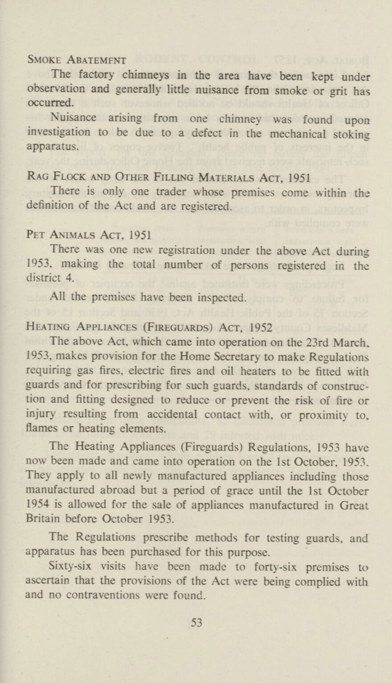 Smoke Abatement The factory chimneys in the area have been kept under observation and generally little nuisance from smoke or grit has occurred. Nuisance arising from one chimney was found upon investigation to be due to a defect in the mechanical stoking apparatus. Rag Flock and Other Filling Materials Act, 1951 There is only one trader whose premises come within the definition of the Act and are registered. Pet Animals Act, 1951 There was one new registration under the above Act during 1953. making the total number of persons registered in the district 4. All the premises have been inspected. Heating Appliances (Fireguards) Act, 1952 The above Act, which came into operation on the 23rd March, 1953, makes provision for the Home Secretary to make Regulations requiring gas fires, electric fires and oil heaters to be fitted with guards and for prescribing for such guards, standards of construc tion and fitting designed to reduce or prevent the risk of fire or injury resulting from accidental contact with, or proximity to, flames or heating elements. The Heating Appliances (Fireguards) Regulations, 1953 have now been made and came into operation on the 1st October, 1953. They apply to all newly manufactured appliances including those manufactured abroad but a period of grace until the 1st October 1954 is allowed for the sale of appliances manufactured in Great Britain before October 1953. The Regulations prescribe methods for testing guards, and apparatus has been purchased for this purpose. Sixty-six visits have been made to forty-six premises to ascertain that the provisions of the Act were being complied with and no contraventions were found. 53