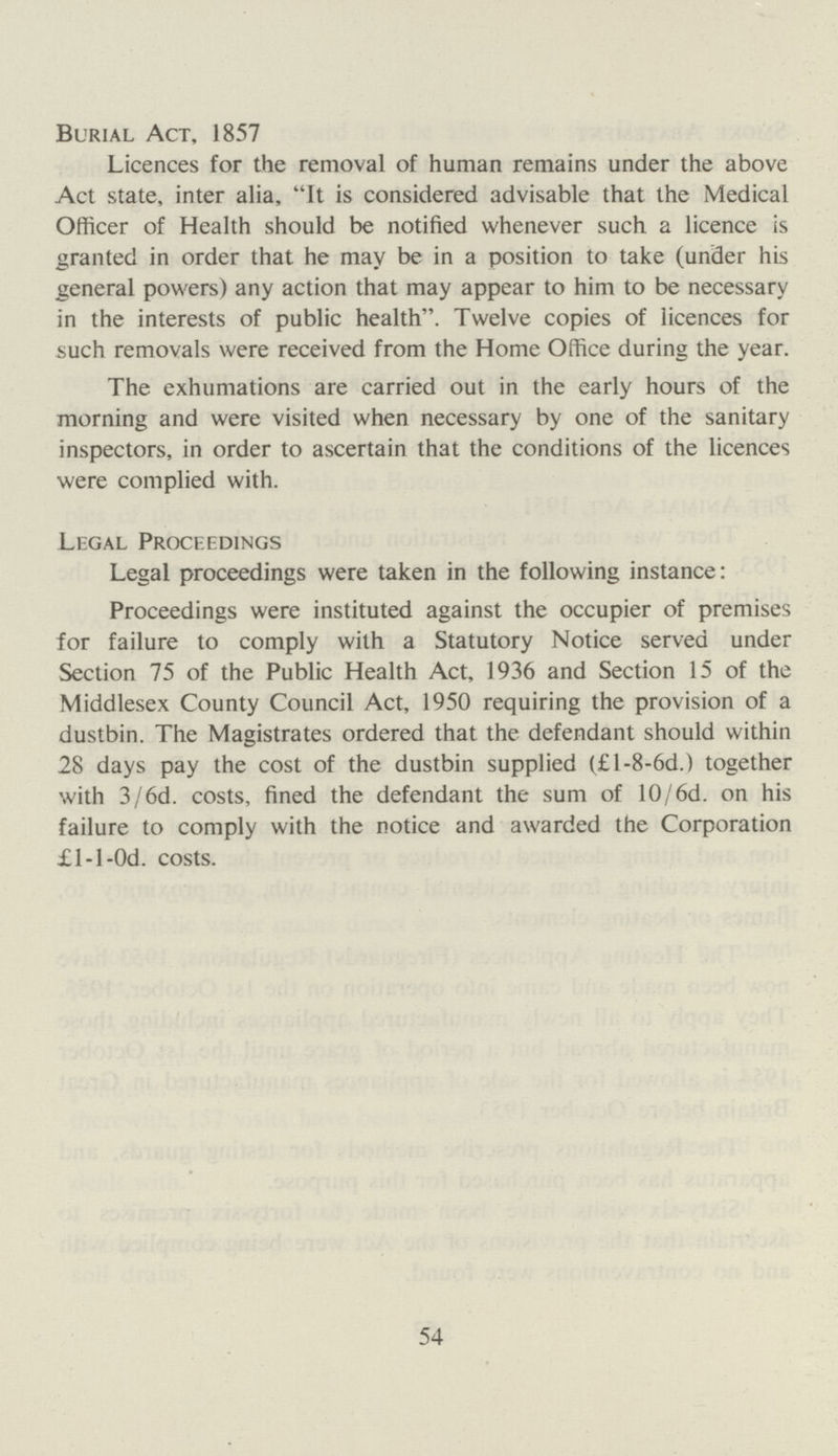 Burial Act, 1857 Licences for the removal of human remains under the above Act state, inter alia, It is considered advisable that the Medical Officer of Health should be notified whenever such a licence is granted in order that he may be in a position to take (under his general powers) any action that may appear to him to be necessary in the interests of public health. Twelve copies of licences for such removals were received from the Home Office during the year. The exhumations are carried out in the early hours of the morning and were visited when necessary by one of the sanitary inspectors, in order to ascertain that the conditions of the licences were complied with. Legal Proceedings Legal proceedings were taken in the following instance: Proceedings were instituted against the occupier of premises for failure to comply with a Statutory Notice served under Section 75 of the Public Health Act, 1936 and Section 15 of the Middlesex County Council Act, 1950 requiring the provision of a dustbin. The Magistrates ordered that the defendant should within 28 days pay the cost of the dustbin supplied (£l-8-6d.) together with 3/6d. costs, fined the defendant the sum of 10/6d. on his failure to comply with the notice and awarded the Corporation £1-1-0d. costs. 54