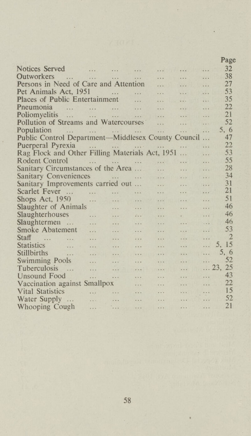 Page Notices Served 32 Outworkers 38 Persons in Need of Care and Attention 27 Pet Animals Act, 1951 53 Places of Public Entertainment 35 Pneumonia 22 Poliomyelitis 21 Pollution of Streams and Watercourses 52 Population 5, 6 Public Control Department—Middlesex County Council 47 Puerperal Pyrexia 22 Rag Flock and Other Filling Materials Act, 1951 53 Rodent Control 55 Sanitary Circumstances of the Area 28 Sanitary Conveniences 34 Sanitary Improvements carried out 31 Scarlet Fever 21 Shops Act, 1950 51 Slaughter of Animals 46 Slaughterhouses 46 Slaughtermen 46 Smoke Abatement 53 Staff 2 Statistics 5, 15 Stillbirths 5, 6 Swimming Pools 52 Tuberculosis 23, 25 Unsound Food 43 Vaccination against Smallpox 22 Vital Statistics 15 Water Supply 52 Whooping Cough 21 58