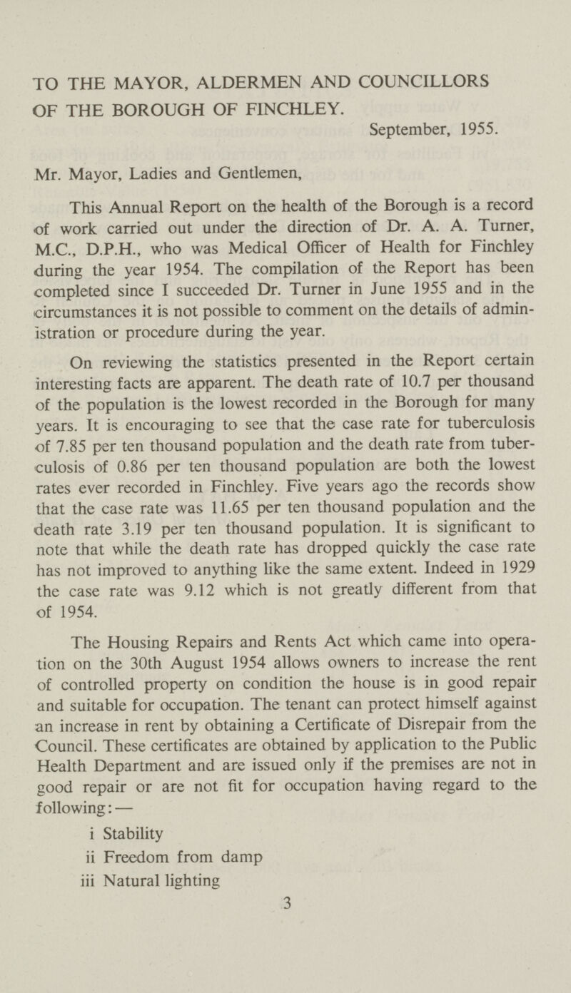 TO THE MAYOR, ALDERMEN AND COUNCILLORS OF THE BOROUGH OF FINCHLEY. September, 1955. Mr. Mayor, Ladies and Gentlemen, This Annual Report on the health of the Borough is a record of work carried out under the direction of Dr. A. A. Turner, M.C., D.P.H., who was Medical Officer of Health for Finchley during the year 1954. The compilation of the Report has been completed since I succeeded Dr. Turner in June 1955 and in the circumstances it is not possible to comment on the details of admin istration or procedure during the year. On reviewing the statistics presented in the Report certain interesting facts are apparent. The death rate of 10.7 per thousand of the population is the lowest recorded in the Borough for many years. It is encouraging to see that the case rate for tuberculosis of 7.85 per ten thousand population and the death rate from tuber culosis of 0.86 per ten thousand population are both the lowest rates ever recorded in Finchley. Five years ago the records show that the case rate was 11.65 per ten thousand population and the death rate 3.19 per ten thousand population. It is significant to note that while the death rate has dropped quickly the case rate has not improved to anything like the same extent. Indeed in 1929 the case rate was 9.12 which is not greatly different from that of 1954. The Housing Repairs and Rents Act which came into opera tion on the 30th August 1954 allows owners to increase the rent of controlled property on condition the house is in good repair and suitable for occupation. The tenant can protect himself against an increase in rent by obtaining a Certificate of Disrepair from the Council. These certificates are obtained by application to the Public Health Department and are issued only if the premises are not in good repair or are not fit for occupation having regard to the following:— i Stability ii Freedom from damp iii Natural lighting 3