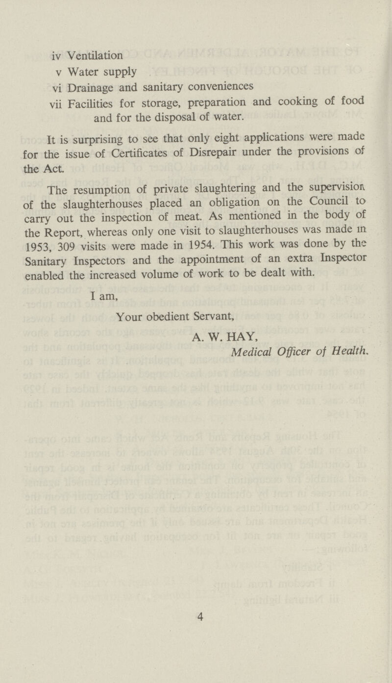iv Ventilation v Water supply vi Drainage and sanitary conveniences vii Facilities for storage, preparation and cooking of food and for the disposal of water. It is surprising to see that only eight applications were made for the issue of Certificates of Disrepair under the provisions of the Act. The resumption of private slaughtering and the supervision of the slaughterhouses placed an obligation on the Council to carry out the inspection of meat. As mentioned in the body of the Report, whereas only one visit to slaughterhouses was made in 1953, 309 visits were made in 1954. This work was done by the Sanitary Inspectors and the appointment of an extra Inspector enabled the increased volume of work to be dealt with. I am, Your obedient Servant, A. W. HAY, Medical Officer of Health. 4