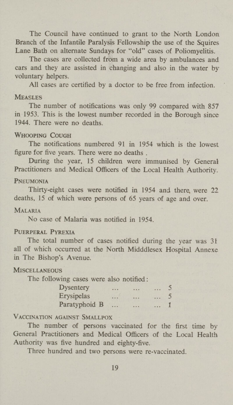 The Council have continued to grant to the North London Branch of the Infantile Paralysis Fellowship the use of the Squires Lane Bath on alternate Sundays for old cases of Poliomyelitis. The cases are collected from a wide area by ambulances and cars and they are assisted in changing and also in the water by voluntary helpers. All cases are certified by a doctor to be free from infection. Measles The number of notifications was only 99 compared with 857 in 1953. This is the lowest number recorded in the Borough since 1944. There were no deaths. Whooping Cough The notifications numbered 91 in 1954 which is the lowest figure for five years. There were no deaths . During the year, 15 children were immunised by General Practitioners and Medical Officers of the Local Health Authority. Pneumonia Thirty-eight cases were notified in 1954 and there, were 22 deaths, 15 of which were persons of 65 years of age and over. Malaria No case of Malaria was notified in 1954. Puerperal Pyrexia The total number of cases notified during the year was 31 all of which occurred at the North Midddlesex Hospital Annexe in The Bishop's Avenue. Miscellaneous The following cases were also notified: Dysentery 5 Erysipelas 5 Paratyphoid B 1 Vaccination against Smallpox The number of persons vaccinated for the first time by General Practitioners and Medical Officers of the Local Health Authority was five hundred and eighty-five. Three hundred and two persons were re-vaccinated. 19