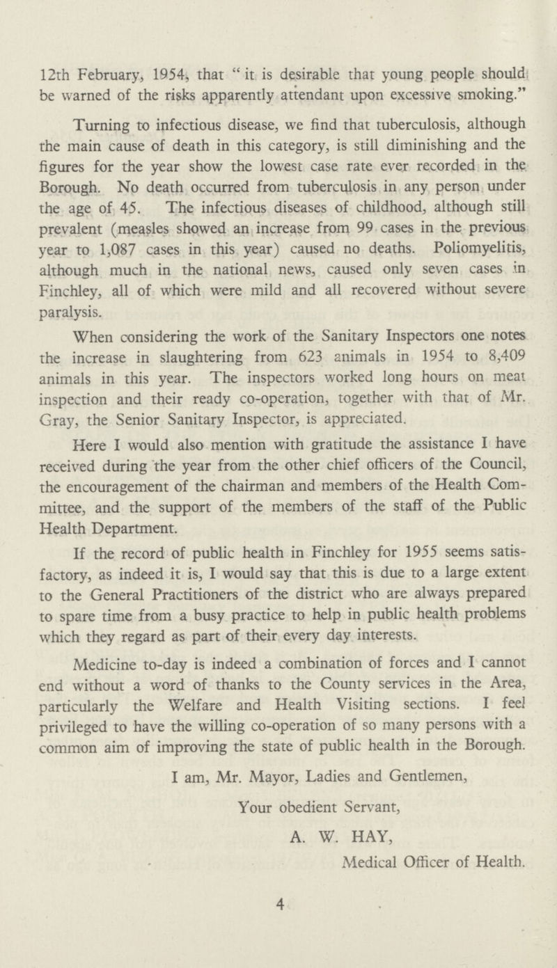 4 12th February, 1954, that it is desirable that young people should be warned of the risks apparently attendant upon excessive smoking. Turning to infectious disease, we find that tuberculosis, although the main cause of death in this category, is still diminishing and the figures for the year show the lowest case rate ever recorded in the Borough. No death occurred from tuberculosis in any person under the age of 45. The infectious diseases of childhood, although still prevalent (measles showed an increase from 99 cases in the previous year to 1,087 cases in this year) caused no deaths. Poliomyelitis, although much in the national news, caused only seven cases in Finchley, all of which were mild and all recovered without severe paralysis. When considering the work of the Sanitary Inspectors one notes the increase in slaughtering from 623 animals in 1954 to 8,409 animals in this year. The inspectors worked long hours on meat inspection and their ready co-operation, together with that of Mr. Gray, the Senior Sanitary Inspector, is appreciated. Here I would also mention with gratitude the assistance I have received during the year from the other chief officers of the Council, the encouragement of the chairman and members of the Health Com mittee, and the support of the members of the staff of the Public Health Department. If the record of public health in Finchley for 1955 seems satis factory, as indeed it is, I would say that this is due to a large extent to the General Practitioners of the district who are always prepared to spare time from a busy practice to help in public health problems which they regard as part of their every day interests. Medicine to-day is indeed a combination of forces and I cannot end without a word of thanks to the County services in the Area, particularly the Welfare and Health Visiting sections. I feel privileged to have the willing co-operation of so many persons with a common aim of improving the state of public health in the Borough. I am, Mr. Mayor, Ladies and Gentlemen, Your obedient Servant, A. W. HAY, Medical Officer of Health.